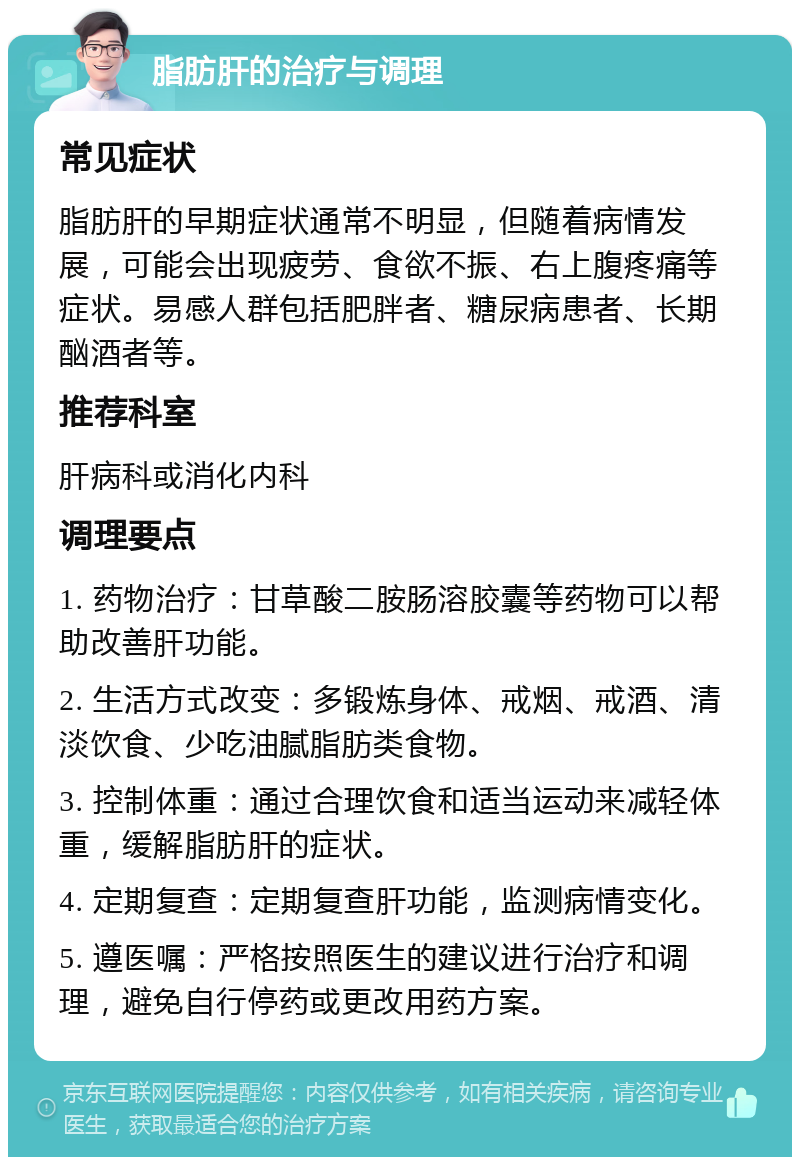 脂肪肝的治疗与调理 常见症状 脂肪肝的早期症状通常不明显，但随着病情发展，可能会出现疲劳、食欲不振、右上腹疼痛等症状。易感人群包括肥胖者、糖尿病患者、长期酗酒者等。 推荐科室 肝病科或消化内科 调理要点 1. 药物治疗：甘草酸二胺肠溶胶囊等药物可以帮助改善肝功能。 2. 生活方式改变：多锻炼身体、戒烟、戒酒、清淡饮食、少吃油腻脂肪类食物。 3. 控制体重：通过合理饮食和适当运动来减轻体重，缓解脂肪肝的症状。 4. 定期复查：定期复查肝功能，监测病情变化。 5. 遵医嘱：严格按照医生的建议进行治疗和调理，避免自行停药或更改用药方案。