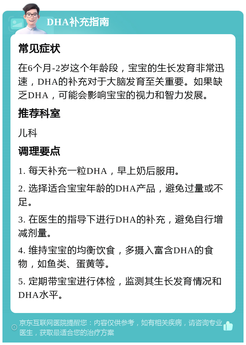 DHA补充指南 常见症状 在6个月-2岁这个年龄段，宝宝的生长发育非常迅速，DHA的补充对于大脑发育至关重要。如果缺乏DHA，可能会影响宝宝的视力和智力发展。 推荐科室 儿科 调理要点 1. 每天补充一粒DHA，早上奶后服用。 2. 选择适合宝宝年龄的DHA产品，避免过量或不足。 3. 在医生的指导下进行DHA的补充，避免自行增减剂量。 4. 维持宝宝的均衡饮食，多摄入富含DHA的食物，如鱼类、蛋黄等。 5. 定期带宝宝进行体检，监测其生长发育情况和DHA水平。