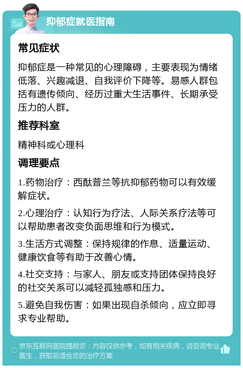 抑郁症就医指南 常见症状 抑郁症是一种常见的心理障碍，主要表现为情绪低落、兴趣减退、自我评价下降等。易感人群包括有遗传倾向、经历过重大生活事件、长期承受压力的人群。 推荐科室 精神科或心理科 调理要点 1.药物治疗：西酞普兰等抗抑郁药物可以有效缓解症状。 2.心理治疗：认知行为疗法、人际关系疗法等可以帮助患者改变负面思维和行为模式。 3.生活方式调整：保持规律的作息、适量运动、健康饮食等有助于改善心情。 4.社交支持：与家人、朋友或支持团体保持良好的社交关系可以减轻孤独感和压力。 5.避免自我伤害：如果出现自杀倾向，应立即寻求专业帮助。