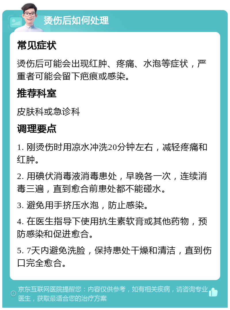 烫伤后如何处理 常见症状 烫伤后可能会出现红肿、疼痛、水泡等症状，严重者可能会留下疤痕或感染。 推荐科室 皮肤科或急诊科 调理要点 1. 刚烫伤时用凉水冲洗20分钟左右，减轻疼痛和红肿。 2. 用碘伏消毒液消毒患处，早晚各一次，连续消毒三遍，直到愈合前患处都不能碰水。 3. 避免用手挤压水泡，防止感染。 4. 在医生指导下使用抗生素软膏或其他药物，预防感染和促进愈合。 5. 7天内避免洗脸，保持患处干燥和清洁，直到伤口完全愈合。