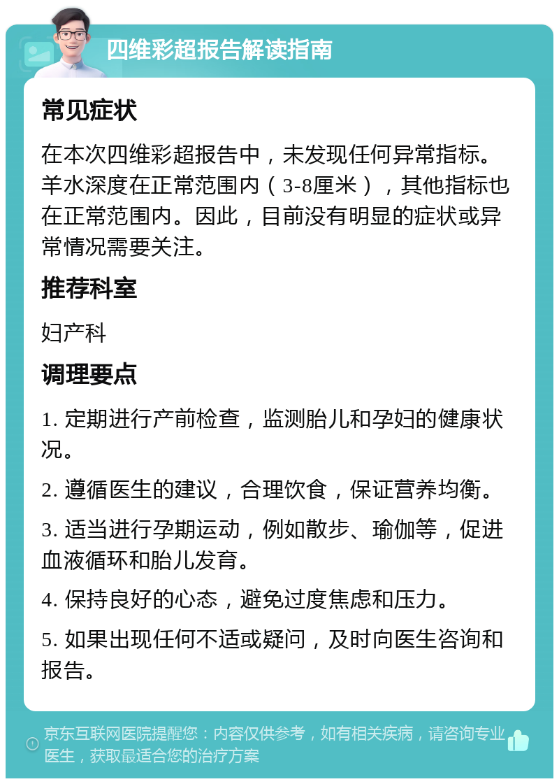 四维彩超报告解读指南 常见症状 在本次四维彩超报告中，未发现任何异常指标。羊水深度在正常范围内（3-8厘米），其他指标也在正常范围内。因此，目前没有明显的症状或异常情况需要关注。 推荐科室 妇产科 调理要点 1. 定期进行产前检查，监测胎儿和孕妇的健康状况。 2. 遵循医生的建议，合理饮食，保证营养均衡。 3. 适当进行孕期运动，例如散步、瑜伽等，促进血液循环和胎儿发育。 4. 保持良好的心态，避免过度焦虑和压力。 5. 如果出现任何不适或疑问，及时向医生咨询和报告。