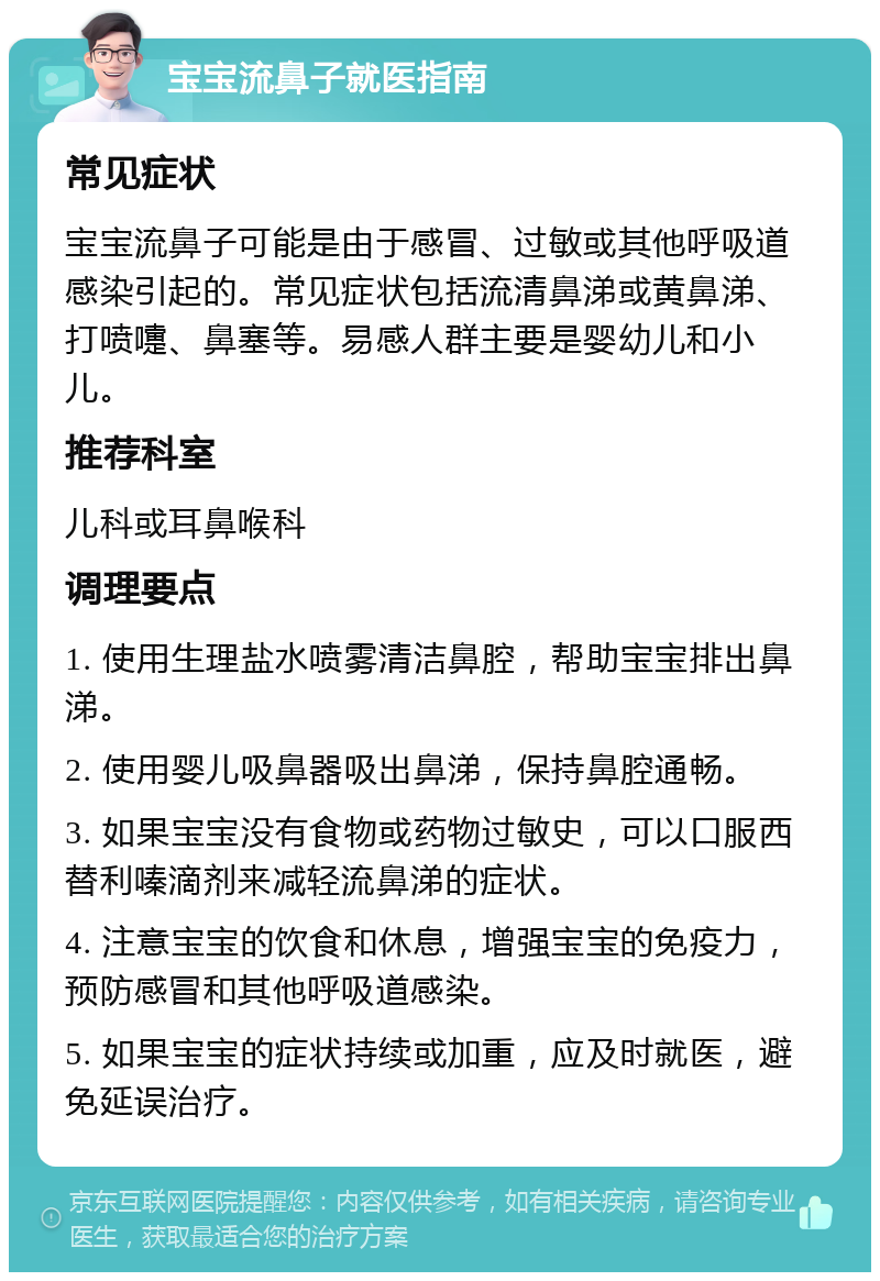 宝宝流鼻子就医指南 常见症状 宝宝流鼻子可能是由于感冒、过敏或其他呼吸道感染引起的。常见症状包括流清鼻涕或黄鼻涕、打喷嚏、鼻塞等。易感人群主要是婴幼儿和小儿。 推荐科室 儿科或耳鼻喉科 调理要点 1. 使用生理盐水喷雾清洁鼻腔，帮助宝宝排出鼻涕。 2. 使用婴儿吸鼻器吸出鼻涕，保持鼻腔通畅。 3. 如果宝宝没有食物或药物过敏史，可以口服西替利嗪滴剂来减轻流鼻涕的症状。 4. 注意宝宝的饮食和休息，增强宝宝的免疫力，预防感冒和其他呼吸道感染。 5. 如果宝宝的症状持续或加重，应及时就医，避免延误治疗。