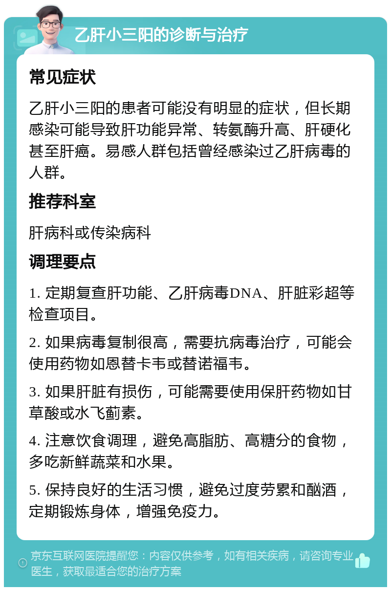 乙肝小三阳的诊断与治疗 常见症状 乙肝小三阳的患者可能没有明显的症状，但长期感染可能导致肝功能异常、转氨酶升高、肝硬化甚至肝癌。易感人群包括曾经感染过乙肝病毒的人群。 推荐科室 肝病科或传染病科 调理要点 1. 定期复查肝功能、乙肝病毒DNA、肝脏彩超等检查项目。 2. 如果病毒复制很高，需要抗病毒治疗，可能会使用药物如恩替卡韦或替诺福韦。 3. 如果肝脏有损伤，可能需要使用保肝药物如甘草酸或水飞蓟素。 4. 注意饮食调理，避免高脂肪、高糖分的食物，多吃新鲜蔬菜和水果。 5. 保持良好的生活习惯，避免过度劳累和酗酒，定期锻炼身体，增强免疫力。