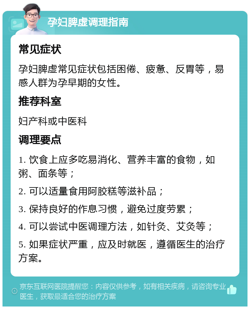 孕妇脾虚调理指南 常见症状 孕妇脾虚常见症状包括困倦、疲惫、反胃等，易感人群为孕早期的女性。 推荐科室 妇产科或中医科 调理要点 1. 饮食上应多吃易消化、营养丰富的食物，如粥、面条等； 2. 可以适量食用阿胶糕等滋补品； 3. 保持良好的作息习惯，避免过度劳累； 4. 可以尝试中医调理方法，如针灸、艾灸等； 5. 如果症状严重，应及时就医，遵循医生的治疗方案。