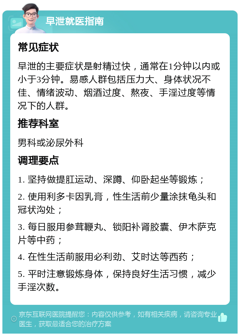 早泄就医指南 常见症状 早泄的主要症状是射精过快，通常在1分钟以内或小于3分钟。易感人群包括压力大、身体状况不佳、情绪波动、烟酒过度、熬夜、手淫过度等情况下的人群。 推荐科室 男科或泌尿外科 调理要点 1. 坚持做提肛运动、深蹲、仰卧起坐等锻炼； 2. 使用利多卡因乳膏，性生活前少量涂抹龟头和冠状沟处； 3. 每日服用参茸鞭丸、锁阳补肾胶囊、伊木萨克片等中药； 4. 在性生活前服用必利劲、艾时达等西药； 5. 平时注意锻炼身体，保持良好生活习惯，减少手淫次数。