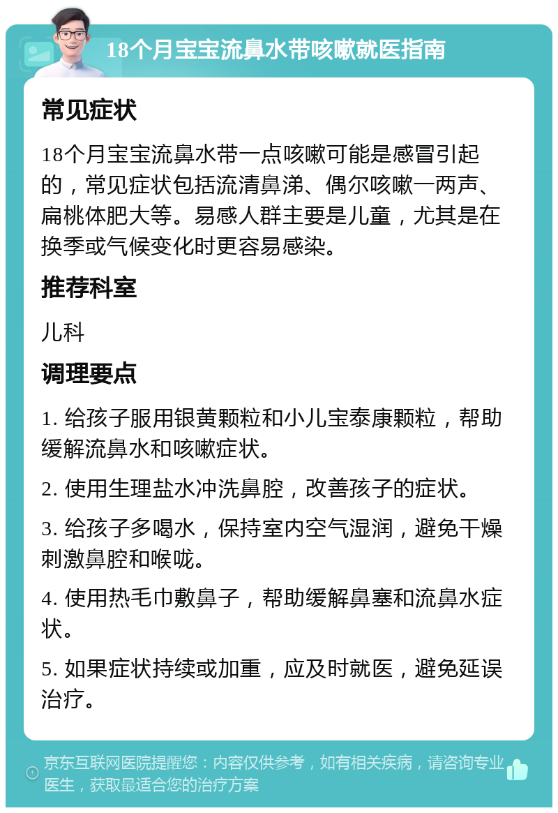 18个月宝宝流鼻水带咳嗽就医指南 常见症状 18个月宝宝流鼻水带一点咳嗽可能是感冒引起的，常见症状包括流清鼻涕、偶尔咳嗽一两声、扁桃体肥大等。易感人群主要是儿童，尤其是在换季或气候变化时更容易感染。 推荐科室 儿科 调理要点 1. 给孩子服用银黄颗粒和小儿宝泰康颗粒，帮助缓解流鼻水和咳嗽症状。 2. 使用生理盐水冲洗鼻腔，改善孩子的症状。 3. 给孩子多喝水，保持室内空气湿润，避免干燥刺激鼻腔和喉咙。 4. 使用热毛巾敷鼻子，帮助缓解鼻塞和流鼻水症状。 5. 如果症状持续或加重，应及时就医，避免延误治疗。