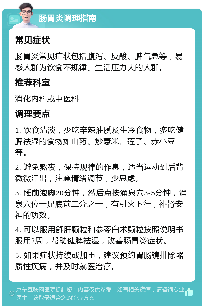 肠胃炎调理指南 常见症状 肠胃炎常见症状包括腹泻、反酸、脾气急等，易感人群为饮食不规律、生活压力大的人群。 推荐科室 消化内科或中医科 调理要点 1. 饮食清淡，少吃辛辣油腻及生冷食物，多吃健脾祛湿的食物如山药、炒薏米、莲子、赤小豆等。 2. 避免熬夜，保持规律的作息，适当运动到后背微微汗出，注意情绪调节，少思虑。 3. 睡前泡脚20分钟，然后点按涌泉穴3-5分钟，涌泉穴位于足底前三分之一，有引火下行，补肾安神的功效。 4. 可以服用舒肝颗粒和参苓白术颗粒按照说明书服用2周，帮助健脾祛湿，改善肠胃炎症状。 5. 如果症状持续或加重，建议预约胃肠镜排除器质性疾病，并及时就医治疗。