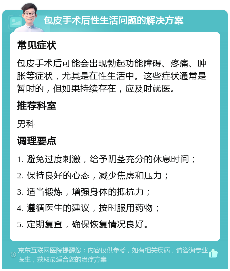 包皮手术后性生活问题的解决方案 常见症状 包皮手术后可能会出现勃起功能障碍、疼痛、肿胀等症状，尤其是在性生活中。这些症状通常是暂时的，但如果持续存在，应及时就医。 推荐科室 男科 调理要点 1. 避免过度刺激，给予阴茎充分的休息时间； 2. 保持良好的心态，减少焦虑和压力； 3. 适当锻炼，增强身体的抵抗力； 4. 遵循医生的建议，按时服用药物； 5. 定期复查，确保恢复情况良好。