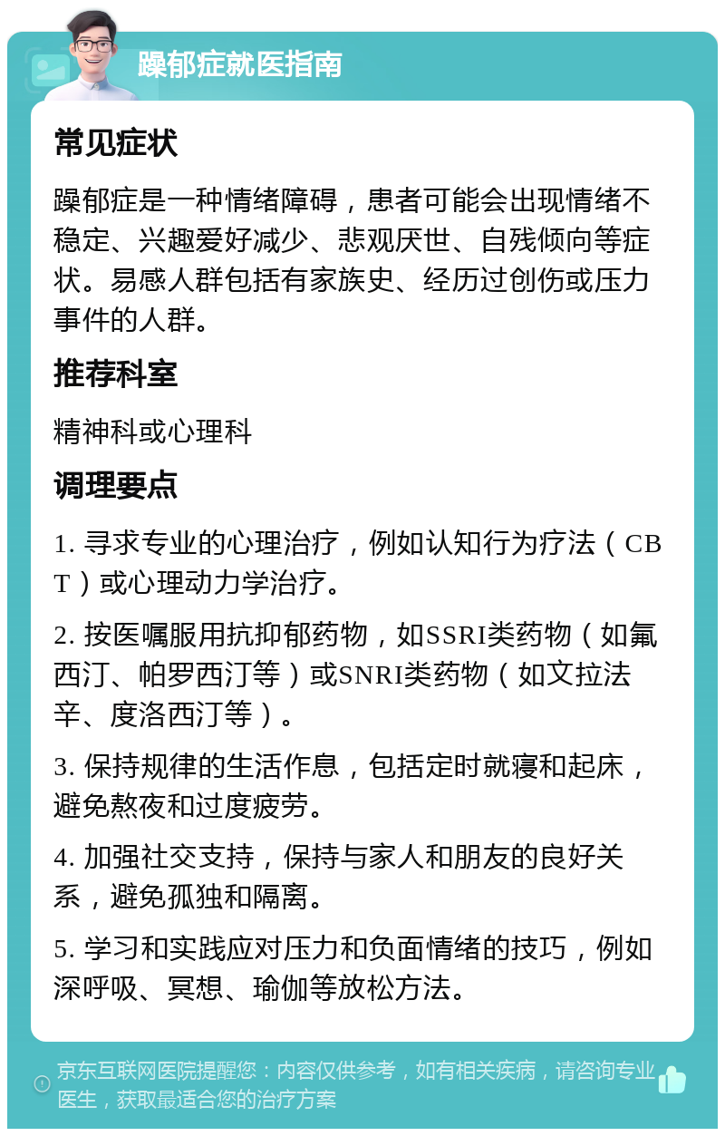 躁郁症就医指南 常见症状 躁郁症是一种情绪障碍，患者可能会出现情绪不稳定、兴趣爱好减少、悲观厌世、自残倾向等症状。易感人群包括有家族史、经历过创伤或压力事件的人群。 推荐科室 精神科或心理科 调理要点 1. 寻求专业的心理治疗，例如认知行为疗法（CBT）或心理动力学治疗。 2. 按医嘱服用抗抑郁药物，如SSRI类药物（如氟西汀、帕罗西汀等）或SNRI类药物（如文拉法辛、度洛西汀等）。 3. 保持规律的生活作息，包括定时就寝和起床，避免熬夜和过度疲劳。 4. 加强社交支持，保持与家人和朋友的良好关系，避免孤独和隔离。 5. 学习和实践应对压力和负面情绪的技巧，例如深呼吸、冥想、瑜伽等放松方法。