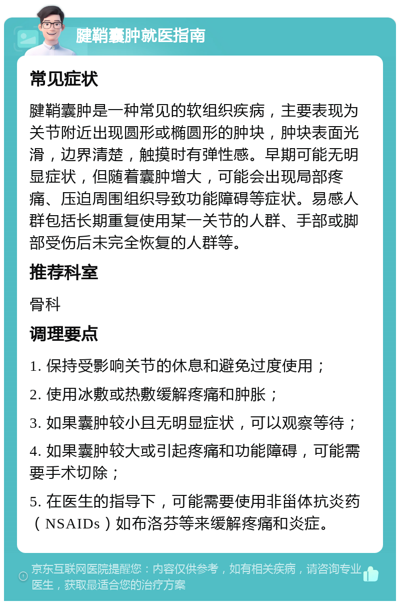 腱鞘囊肿就医指南 常见症状 腱鞘囊肿是一种常见的软组织疾病，主要表现为关节附近出现圆形或椭圆形的肿块，肿块表面光滑，边界清楚，触摸时有弹性感。早期可能无明显症状，但随着囊肿增大，可能会出现局部疼痛、压迫周围组织导致功能障碍等症状。易感人群包括长期重复使用某一关节的人群、手部或脚部受伤后未完全恢复的人群等。 推荐科室 骨科 调理要点 1. 保持受影响关节的休息和避免过度使用； 2. 使用冰敷或热敷缓解疼痛和肿胀； 3. 如果囊肿较小且无明显症状，可以观察等待； 4. 如果囊肿较大或引起疼痛和功能障碍，可能需要手术切除； 5. 在医生的指导下，可能需要使用非甾体抗炎药（NSAIDs）如布洛芬等来缓解疼痛和炎症。