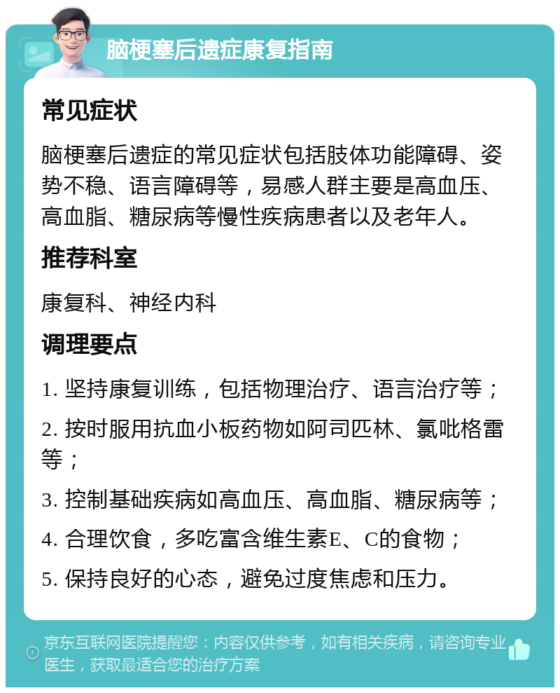 脑梗塞后遗症康复指南 常见症状 脑梗塞后遗症的常见症状包括肢体功能障碍、姿势不稳、语言障碍等，易感人群主要是高血压、高血脂、糖尿病等慢性疾病患者以及老年人。 推荐科室 康复科、神经内科 调理要点 1. 坚持康复训练，包括物理治疗、语言治疗等； 2. 按时服用抗血小板药物如阿司匹林、氯吡格雷等； 3. 控制基础疾病如高血压、高血脂、糖尿病等； 4. 合理饮食，多吃富含维生素E、C的食物； 5. 保持良好的心态，避免过度焦虑和压力。