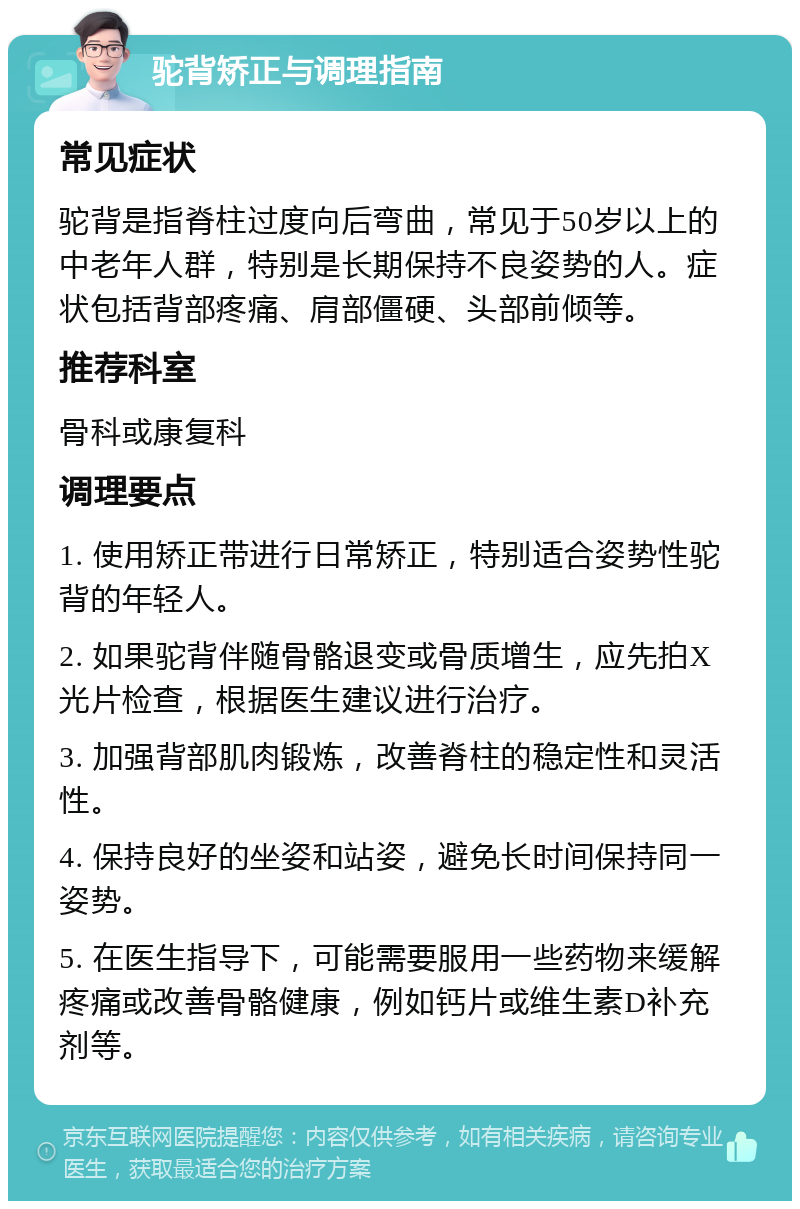 驼背矫正与调理指南 常见症状 驼背是指脊柱过度向后弯曲，常见于50岁以上的中老年人群，特别是长期保持不良姿势的人。症状包括背部疼痛、肩部僵硬、头部前倾等。 推荐科室 骨科或康复科 调理要点 1. 使用矫正带进行日常矫正，特别适合姿势性驼背的年轻人。 2. 如果驼背伴随骨骼退变或骨质增生，应先拍X光片检查，根据医生建议进行治疗。 3. 加强背部肌肉锻炼，改善脊柱的稳定性和灵活性。 4. 保持良好的坐姿和站姿，避免长时间保持同一姿势。 5. 在医生指导下，可能需要服用一些药物来缓解疼痛或改善骨骼健康，例如钙片或维生素D补充剂等。