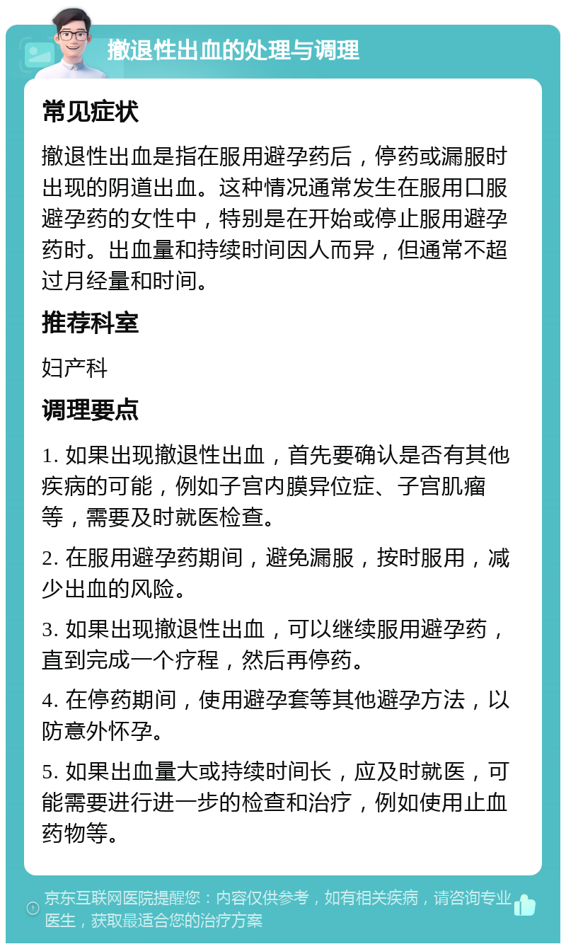 撤退性出血的处理与调理 常见症状 撤退性出血是指在服用避孕药后，停药或漏服时出现的阴道出血。这种情况通常发生在服用口服避孕药的女性中，特别是在开始或停止服用避孕药时。出血量和持续时间因人而异，但通常不超过月经量和时间。 推荐科室 妇产科 调理要点 1. 如果出现撤退性出血，首先要确认是否有其他疾病的可能，例如子宫内膜异位症、子宫肌瘤等，需要及时就医检查。 2. 在服用避孕药期间，避免漏服，按时服用，减少出血的风险。 3. 如果出现撤退性出血，可以继续服用避孕药，直到完成一个疗程，然后再停药。 4. 在停药期间，使用避孕套等其他避孕方法，以防意外怀孕。 5. 如果出血量大或持续时间长，应及时就医，可能需要进行进一步的检查和治疗，例如使用止血药物等。