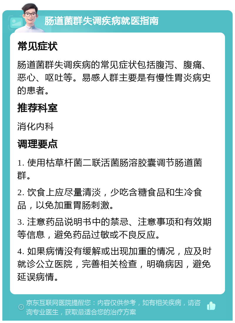 肠道菌群失调疾病就医指南 常见症状 肠道菌群失调疾病的常见症状包括腹泻、腹痛、恶心、呕吐等。易感人群主要是有慢性胃炎病史的患者。 推荐科室 消化内科 调理要点 1. 使用枯草杆菌二联活菌肠溶胶囊调节肠道菌群。 2. 饮食上应尽量清淡，少吃含糖食品和生冷食品，以免加重胃肠刺激。 3. 注意药品说明书中的禁忌、注意事项和有效期等信息，避免药品过敏或不良反应。 4. 如果病情没有缓解或出现加重的情况，应及时就诊公立医院，完善相关检查，明确病因，避免延误病情。