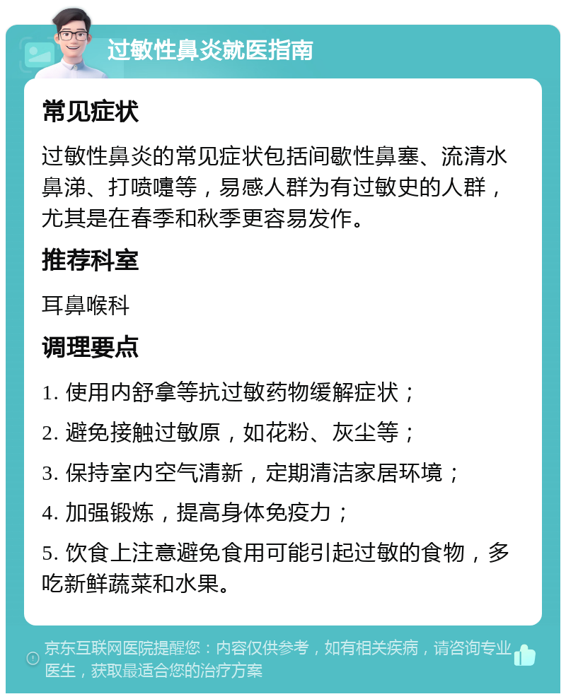 过敏性鼻炎就医指南 常见症状 过敏性鼻炎的常见症状包括间歇性鼻塞、流清水鼻涕、打喷嚏等，易感人群为有过敏史的人群，尤其是在春季和秋季更容易发作。 推荐科室 耳鼻喉科 调理要点 1. 使用内舒拿等抗过敏药物缓解症状； 2. 避免接触过敏原，如花粉、灰尘等； 3. 保持室内空气清新，定期清洁家居环境； 4. 加强锻炼，提高身体免疫力； 5. 饮食上注意避免食用可能引起过敏的食物，多吃新鲜蔬菜和水果。