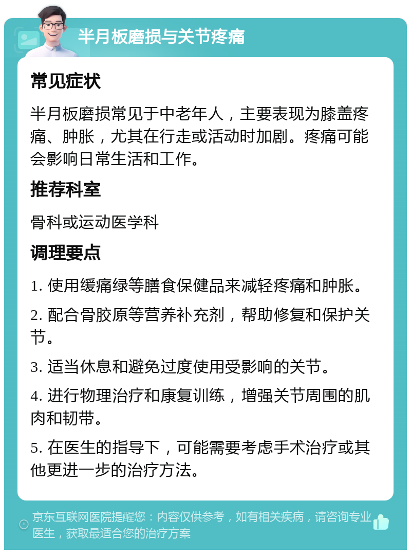 半月板磨损与关节疼痛 常见症状 半月板磨损常见于中老年人，主要表现为膝盖疼痛、肿胀，尤其在行走或活动时加剧。疼痛可能会影响日常生活和工作。 推荐科室 骨科或运动医学科 调理要点 1. 使用缓痛绿等膳食保健品来减轻疼痛和肿胀。 2. 配合骨胶原等营养补充剂，帮助修复和保护关节。 3. 适当休息和避免过度使用受影响的关节。 4. 进行物理治疗和康复训练，增强关节周围的肌肉和韧带。 5. 在医生的指导下，可能需要考虑手术治疗或其他更进一步的治疗方法。