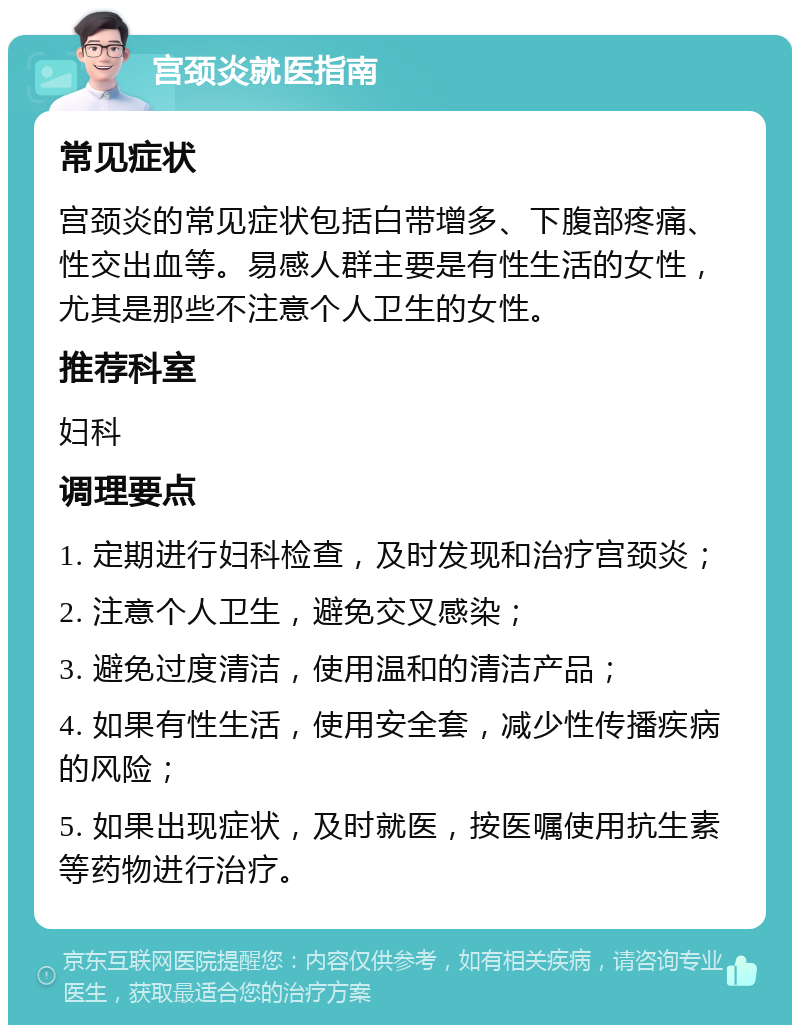 宫颈炎就医指南 常见症状 宫颈炎的常见症状包括白带增多、下腹部疼痛、性交出血等。易感人群主要是有性生活的女性，尤其是那些不注意个人卫生的女性。 推荐科室 妇科 调理要点 1. 定期进行妇科检查，及时发现和治疗宫颈炎； 2. 注意个人卫生，避免交叉感染； 3. 避免过度清洁，使用温和的清洁产品； 4. 如果有性生活，使用安全套，减少性传播疾病的风险； 5. 如果出现症状，及时就医，按医嘱使用抗生素等药物进行治疗。