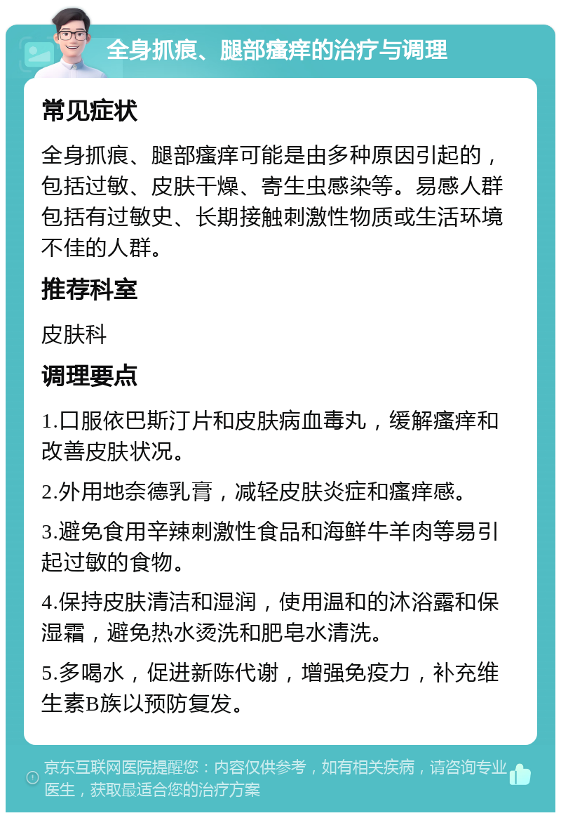 全身抓痕、腿部瘙痒的治疗与调理 常见症状 全身抓痕、腿部瘙痒可能是由多种原因引起的，包括过敏、皮肤干燥、寄生虫感染等。易感人群包括有过敏史、长期接触刺激性物质或生活环境不佳的人群。 推荐科室 皮肤科 调理要点 1.口服依巴斯汀片和皮肤病血毒丸，缓解瘙痒和改善皮肤状况。 2.外用地奈德乳膏，减轻皮肤炎症和瘙痒感。 3.避免食用辛辣刺激性食品和海鲜牛羊肉等易引起过敏的食物。 4.保持皮肤清洁和湿润，使用温和的沐浴露和保湿霜，避免热水烫洗和肥皂水清洗。 5.多喝水，促进新陈代谢，增强免疫力，补充维生素B族以预防复发。