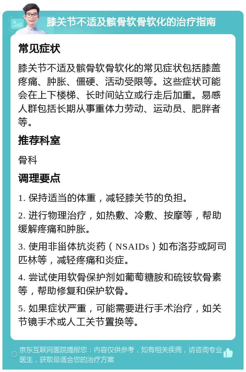 膝关节不适及髌骨软骨软化的治疗指南 常见症状 膝关节不适及髌骨软骨软化的常见症状包括膝盖疼痛、肿胀、僵硬、活动受限等。这些症状可能会在上下楼梯、长时间站立或行走后加重。易感人群包括长期从事重体力劳动、运动员、肥胖者等。 推荐科室 骨科 调理要点 1. 保持适当的体重，减轻膝关节的负担。 2. 进行物理治疗，如热敷、冷敷、按摩等，帮助缓解疼痛和肿胀。 3. 使用非甾体抗炎药（NSAIDs）如布洛芬或阿司匹林等，减轻疼痛和炎症。 4. 尝试使用软骨保护剂如葡萄糖胺和硫铵软骨素等，帮助修复和保护软骨。 5. 如果症状严重，可能需要进行手术治疗，如关节镜手术或人工关节置换等。
