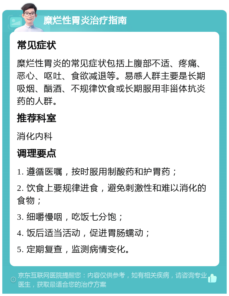 糜烂性胃炎治疗指南 常见症状 糜烂性胃炎的常见症状包括上腹部不适、疼痛、恶心、呕吐、食欲减退等。易感人群主要是长期吸烟、酗酒、不规律饮食或长期服用非甾体抗炎药的人群。 推荐科室 消化内科 调理要点 1. 遵循医嘱，按时服用制酸药和护胃药； 2. 饮食上要规律进食，避免刺激性和难以消化的食物； 3. 细嚼慢咽，吃饭七分饱； 4. 饭后适当活动，促进胃肠蠕动； 5. 定期复查，监测病情变化。