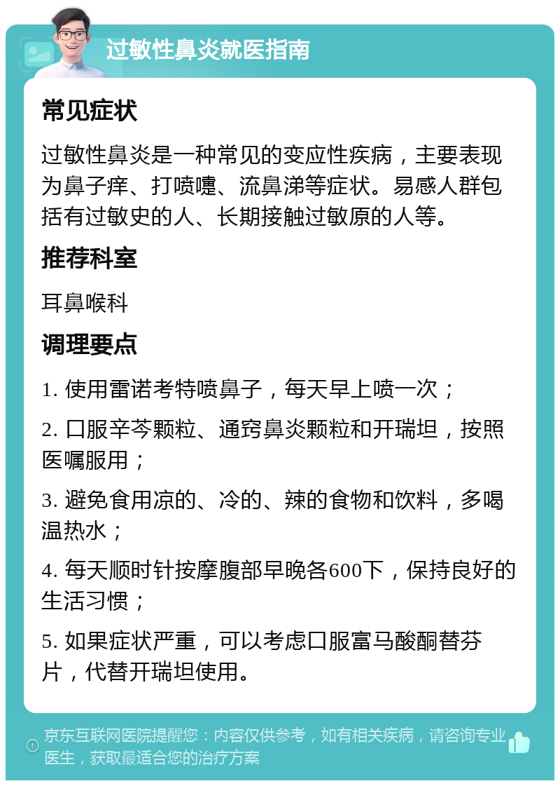 过敏性鼻炎就医指南 常见症状 过敏性鼻炎是一种常见的变应性疾病，主要表现为鼻子痒、打喷嚏、流鼻涕等症状。易感人群包括有过敏史的人、长期接触过敏原的人等。 推荐科室 耳鼻喉科 调理要点 1. 使用雷诺考特喷鼻子，每天早上喷一次； 2. 口服辛芩颗粒、通窍鼻炎颗粒和开瑞坦，按照医嘱服用； 3. 避免食用凉的、冷的、辣的食物和饮料，多喝温热水； 4. 每天顺时针按摩腹部早晚各600下，保持良好的生活习惯； 5. 如果症状严重，可以考虑口服富马酸酮替芬片，代替开瑞坦使用。