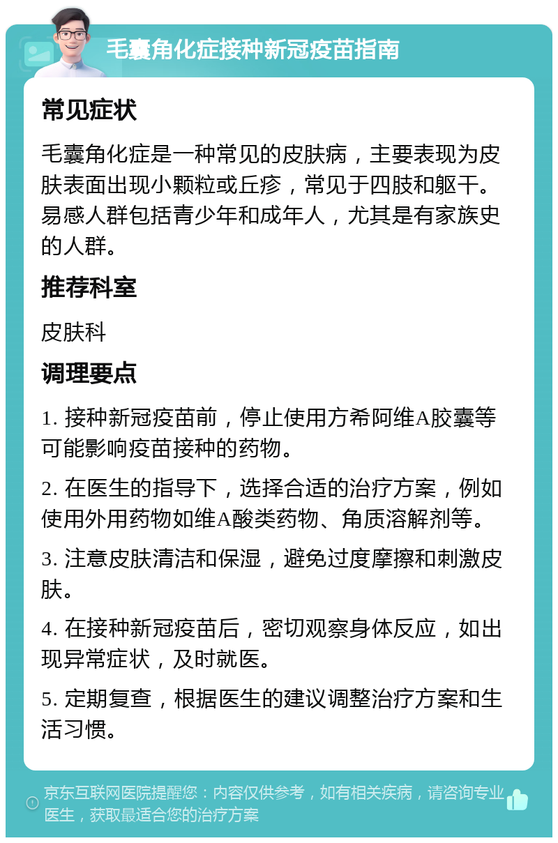 毛囊角化症接种新冠疫苗指南 常见症状 毛囊角化症是一种常见的皮肤病，主要表现为皮肤表面出现小颗粒或丘疹，常见于四肢和躯干。易感人群包括青少年和成年人，尤其是有家族史的人群。 推荐科室 皮肤科 调理要点 1. 接种新冠疫苗前，停止使用方希阿维A胶囊等可能影响疫苗接种的药物。 2. 在医生的指导下，选择合适的治疗方案，例如使用外用药物如维A酸类药物、角质溶解剂等。 3. 注意皮肤清洁和保湿，避免过度摩擦和刺激皮肤。 4. 在接种新冠疫苗后，密切观察身体反应，如出现异常症状，及时就医。 5. 定期复查，根据医生的建议调整治疗方案和生活习惯。