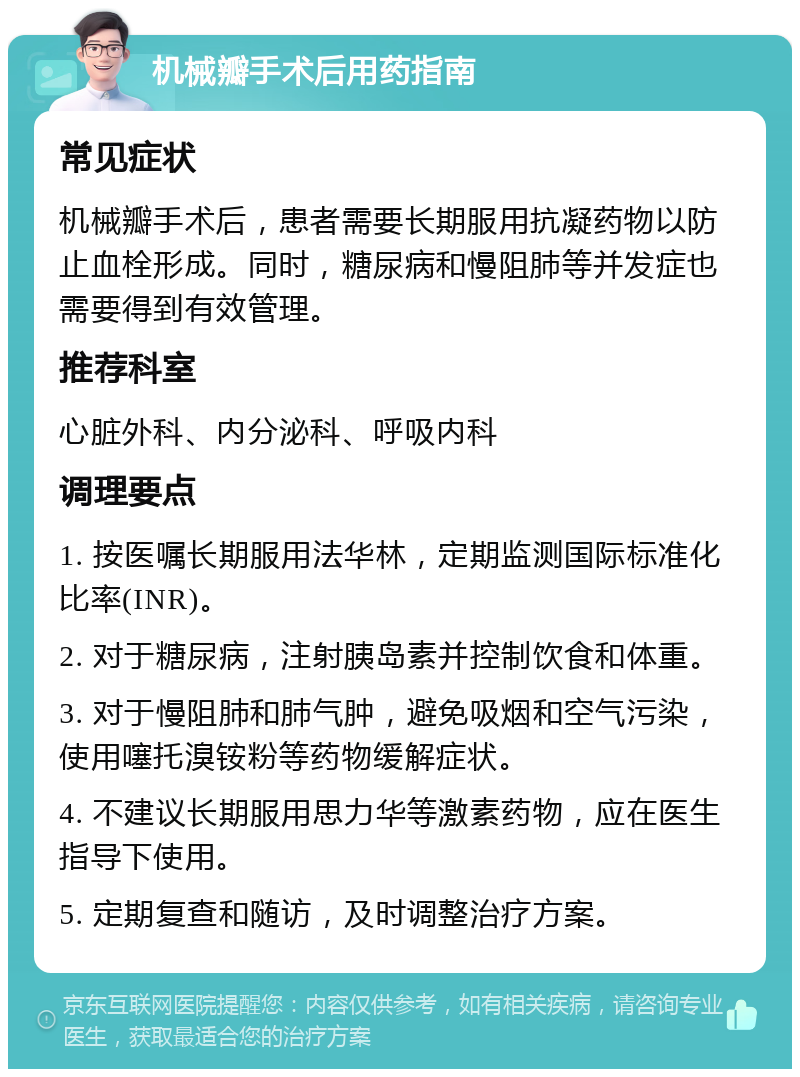 机械瓣手术后用药指南 常见症状 机械瓣手术后，患者需要长期服用抗凝药物以防止血栓形成。同时，糖尿病和慢阻肺等并发症也需要得到有效管理。 推荐科室 心脏外科、内分泌科、呼吸内科 调理要点 1. 按医嘱长期服用法华林，定期监测国际标准化比率(INR)。 2. 对于糖尿病，注射胰岛素并控制饮食和体重。 3. 对于慢阻肺和肺气肿，避免吸烟和空气污染，使用噻托溴铵粉等药物缓解症状。 4. 不建议长期服用思力华等激素药物，应在医生指导下使用。 5. 定期复查和随访，及时调整治疗方案。