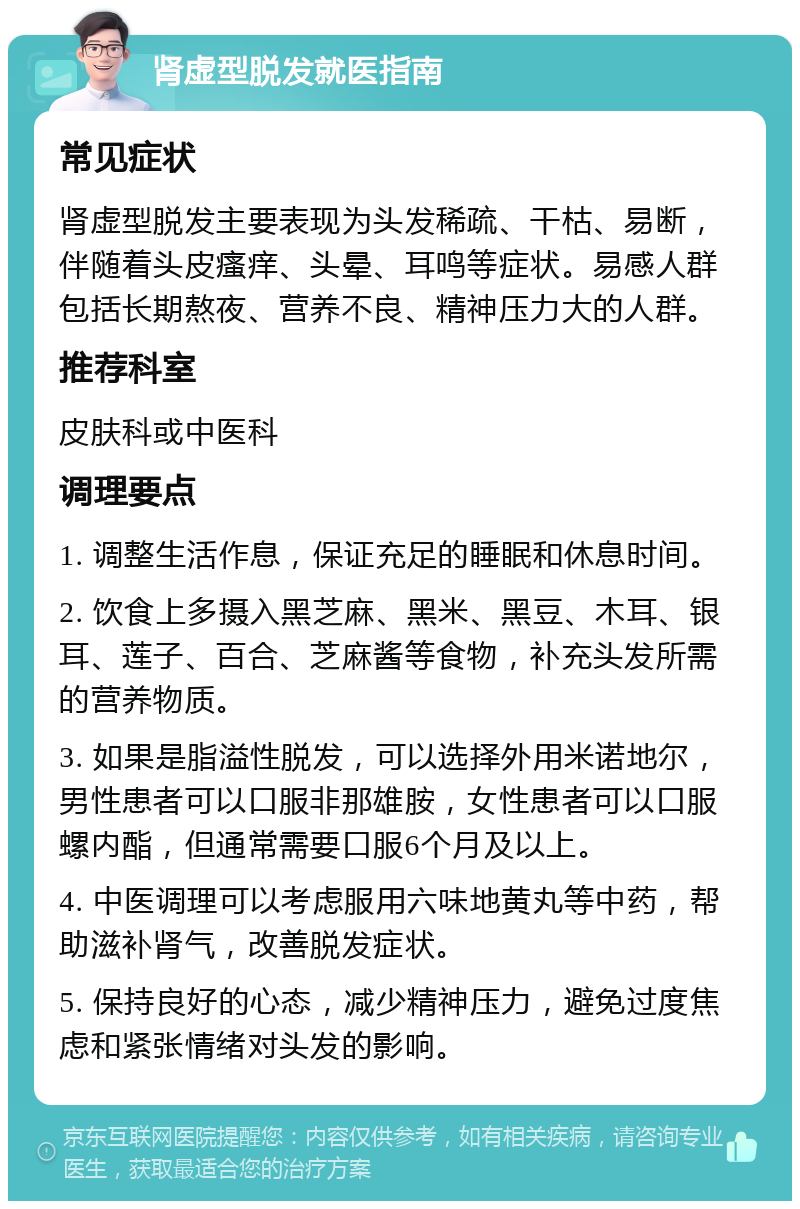 肾虚型脱发就医指南 常见症状 肾虚型脱发主要表现为头发稀疏、干枯、易断，伴随着头皮瘙痒、头晕、耳鸣等症状。易感人群包括长期熬夜、营养不良、精神压力大的人群。 推荐科室 皮肤科或中医科 调理要点 1. 调整生活作息，保证充足的睡眠和休息时间。 2. 饮食上多摄入黑芝麻、黑米、黑豆、木耳、银耳、莲子、百合、芝麻酱等食物，补充头发所需的营养物质。 3. 如果是脂溢性脱发，可以选择外用米诺地尔，男性患者可以口服非那雄胺，女性患者可以口服螺内酯，但通常需要口服6个月及以上。 4. 中医调理可以考虑服用六味地黄丸等中药，帮助滋补肾气，改善脱发症状。 5. 保持良好的心态，减少精神压力，避免过度焦虑和紧张情绪对头发的影响。