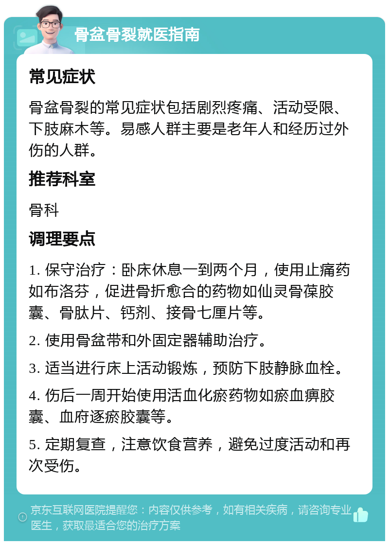 骨盆骨裂就医指南 常见症状 骨盆骨裂的常见症状包括剧烈疼痛、活动受限、下肢麻木等。易感人群主要是老年人和经历过外伤的人群。 推荐科室 骨科 调理要点 1. 保守治疗：卧床休息一到两个月，使用止痛药如布洛芬，促进骨折愈合的药物如仙灵骨葆胶囊、骨肽片、钙剂、接骨七厘片等。 2. 使用骨盆带和外固定器辅助治疗。 3. 适当进行床上活动锻炼，预防下肢静脉血栓。 4. 伤后一周开始使用活血化瘀药物如瘀血痹胶囊、血府逐瘀胶囊等。 5. 定期复查，注意饮食营养，避免过度活动和再次受伤。