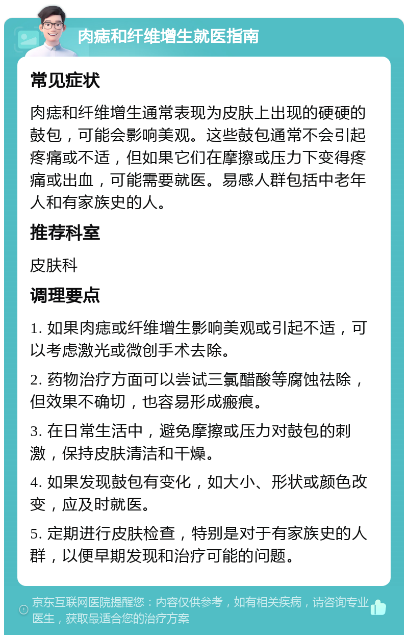 肉痣和纤维增生就医指南 常见症状 肉痣和纤维增生通常表现为皮肤上出现的硬硬的鼓包，可能会影响美观。这些鼓包通常不会引起疼痛或不适，但如果它们在摩擦或压力下变得疼痛或出血，可能需要就医。易感人群包括中老年人和有家族史的人。 推荐科室 皮肤科 调理要点 1. 如果肉痣或纤维增生影响美观或引起不适，可以考虑激光或微创手术去除。 2. 药物治疗方面可以尝试三氯醋酸等腐蚀祛除，但效果不确切，也容易形成瘢痕。 3. 在日常生活中，避免摩擦或压力对鼓包的刺激，保持皮肤清洁和干燥。 4. 如果发现鼓包有变化，如大小、形状或颜色改变，应及时就医。 5. 定期进行皮肤检查，特别是对于有家族史的人群，以便早期发现和治疗可能的问题。