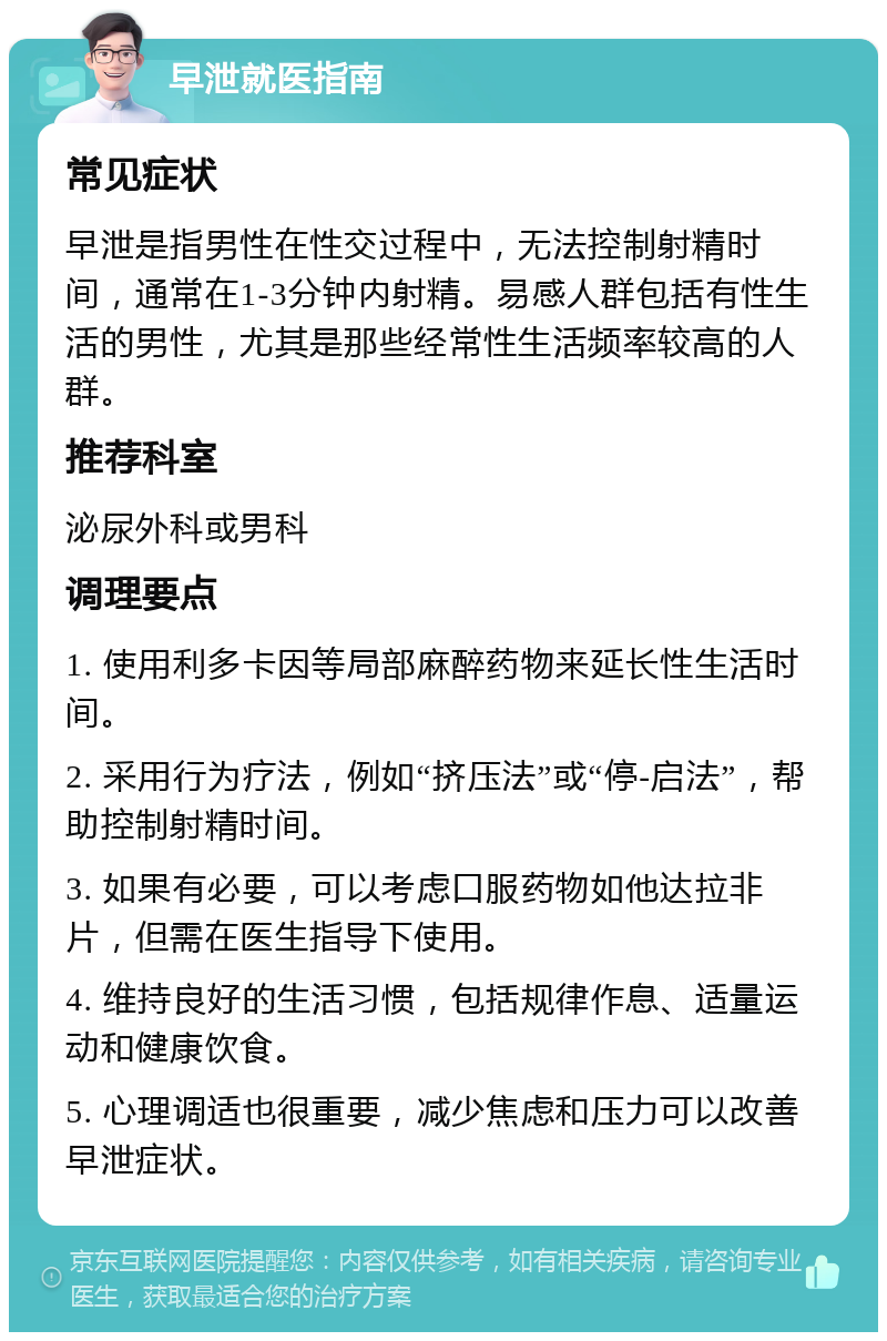 早泄就医指南 常见症状 早泄是指男性在性交过程中，无法控制射精时间，通常在1-3分钟内射精。易感人群包括有性生活的男性，尤其是那些经常性生活频率较高的人群。 推荐科室 泌尿外科或男科 调理要点 1. 使用利多卡因等局部麻醉药物来延长性生活时间。 2. 采用行为疗法，例如“挤压法”或“停-启法”，帮助控制射精时间。 3. 如果有必要，可以考虑口服药物如他达拉非片，但需在医生指导下使用。 4. 维持良好的生活习惯，包括规律作息、适量运动和健康饮食。 5. 心理调适也很重要，减少焦虑和压力可以改善早泄症状。