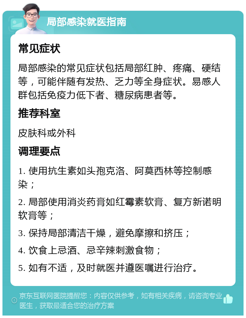 局部感染就医指南 常见症状 局部感染的常见症状包括局部红肿、疼痛、硬结等，可能伴随有发热、乏力等全身症状。易感人群包括免疫力低下者、糖尿病患者等。 推荐科室 皮肤科或外科 调理要点 1. 使用抗生素如头孢克洛、阿莫西林等控制感染； 2. 局部使用消炎药膏如红霉素软膏、复方新诺明软膏等； 3. 保持局部清洁干燥，避免摩擦和挤压； 4. 饮食上忌酒、忌辛辣刺激食物； 5. 如有不适，及时就医并遵医嘱进行治疗。