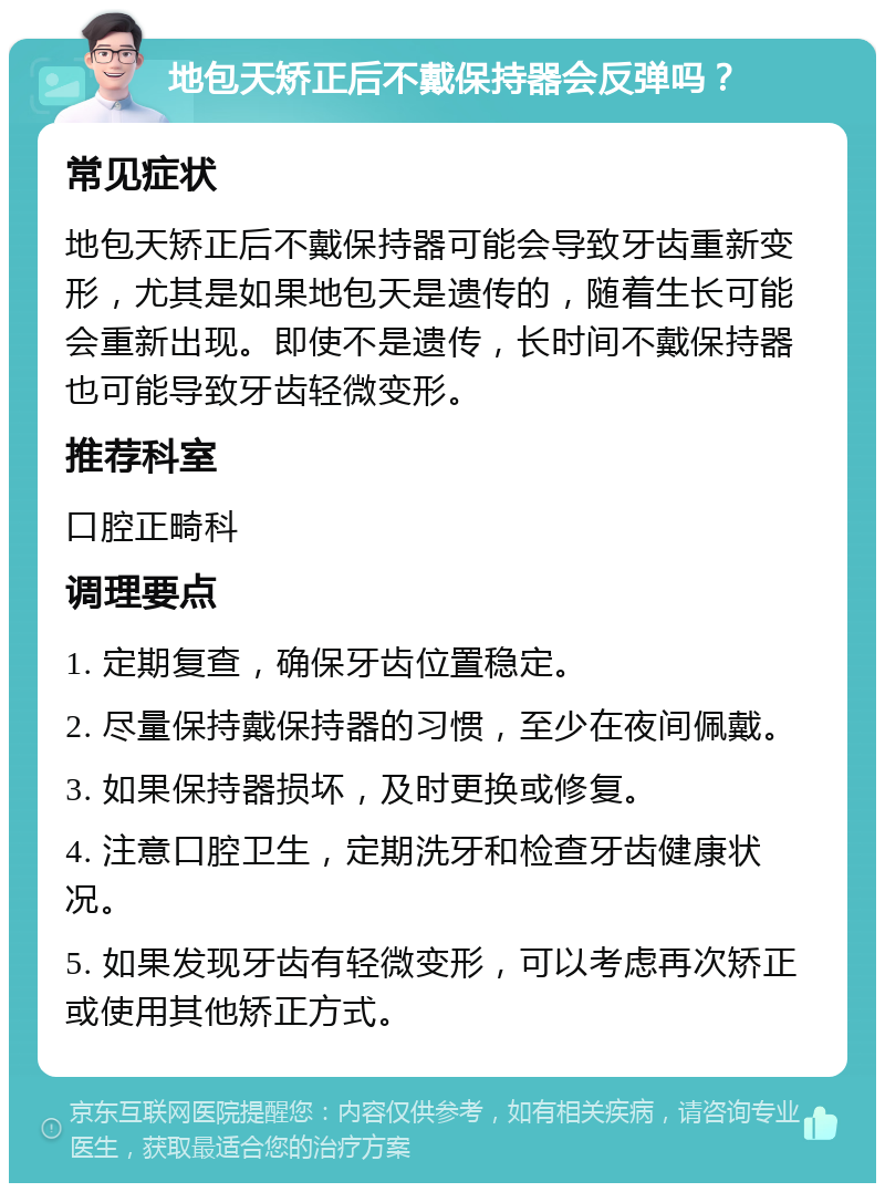 地包天矫正后不戴保持器会反弹吗？ 常见症状 地包天矫正后不戴保持器可能会导致牙齿重新变形，尤其是如果地包天是遗传的，随着生长可能会重新出现。即使不是遗传，长时间不戴保持器也可能导致牙齿轻微变形。 推荐科室 口腔正畸科 调理要点 1. 定期复查，确保牙齿位置稳定。 2. 尽量保持戴保持器的习惯，至少在夜间佩戴。 3. 如果保持器损坏，及时更换或修复。 4. 注意口腔卫生，定期洗牙和检查牙齿健康状况。 5. 如果发现牙齿有轻微变形，可以考虑再次矫正或使用其他矫正方式。