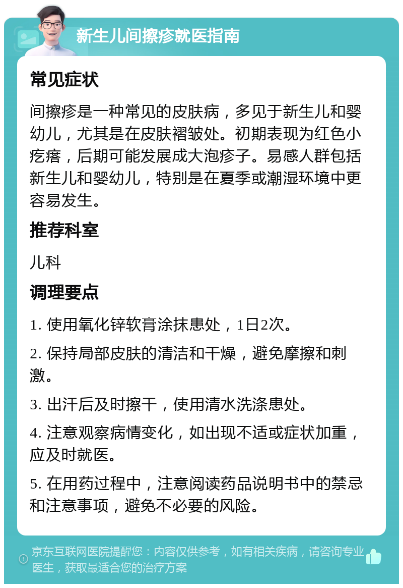 新生儿间擦疹就医指南 常见症状 间擦疹是一种常见的皮肤病，多见于新生儿和婴幼儿，尤其是在皮肤褶皱处。初期表现为红色小疙瘩，后期可能发展成大泡疹子。易感人群包括新生儿和婴幼儿，特别是在夏季或潮湿环境中更容易发生。 推荐科室 儿科 调理要点 1. 使用氧化锌软膏涂抹患处，1日2次。 2. 保持局部皮肤的清洁和干燥，避免摩擦和刺激。 3. 出汗后及时擦干，使用清水洗涤患处。 4. 注意观察病情变化，如出现不适或症状加重，应及时就医。 5. 在用药过程中，注意阅读药品说明书中的禁忌和注意事项，避免不必要的风险。