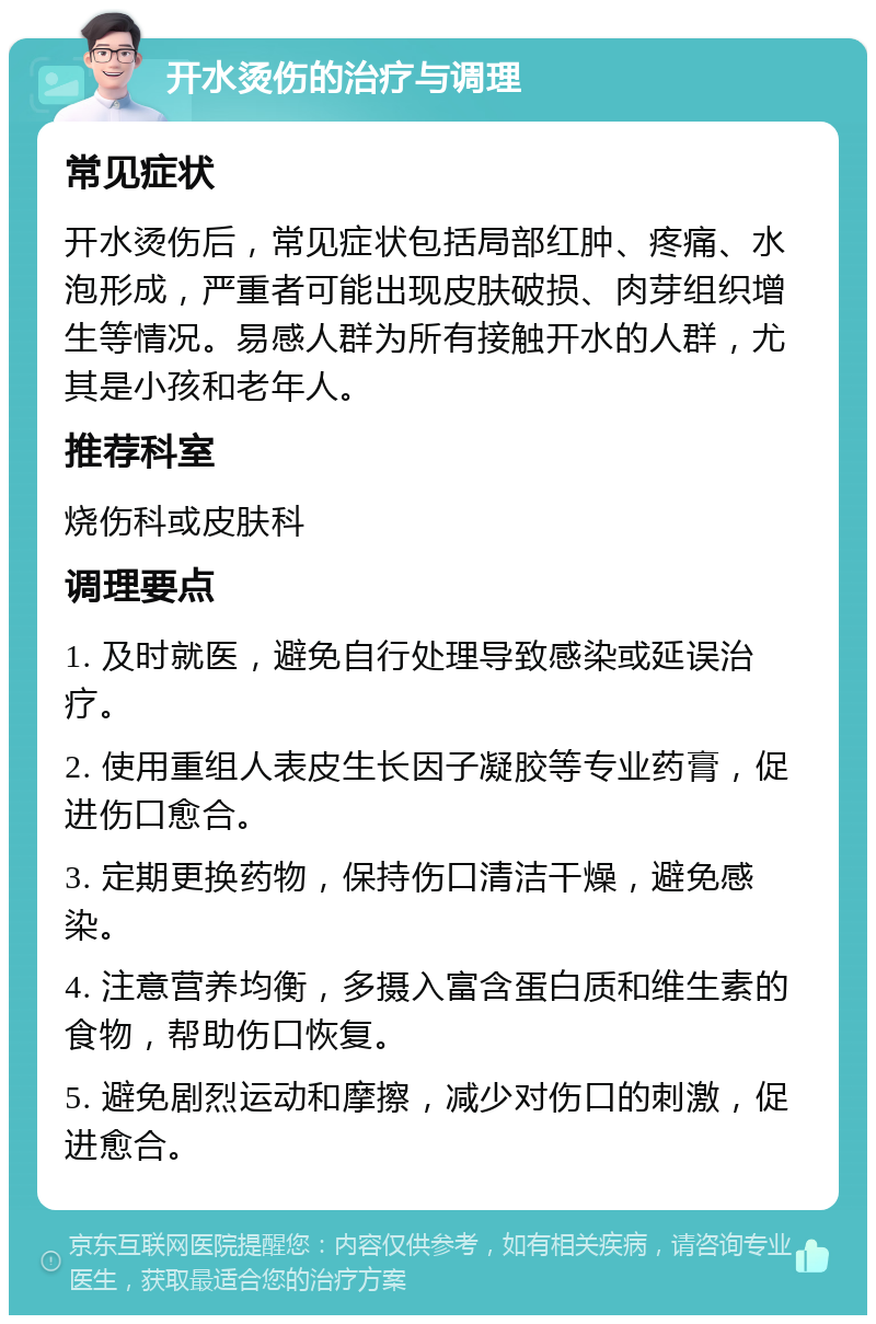 开水烫伤的治疗与调理 常见症状 开水烫伤后，常见症状包括局部红肿、疼痛、水泡形成，严重者可能出现皮肤破损、肉芽组织增生等情况。易感人群为所有接触开水的人群，尤其是小孩和老年人。 推荐科室 烧伤科或皮肤科 调理要点 1. 及时就医，避免自行处理导致感染或延误治疗。 2. 使用重组人表皮生长因子凝胶等专业药膏，促进伤口愈合。 3. 定期更换药物，保持伤口清洁干燥，避免感染。 4. 注意营养均衡，多摄入富含蛋白质和维生素的食物，帮助伤口恢复。 5. 避免剧烈运动和摩擦，减少对伤口的刺激，促进愈合。