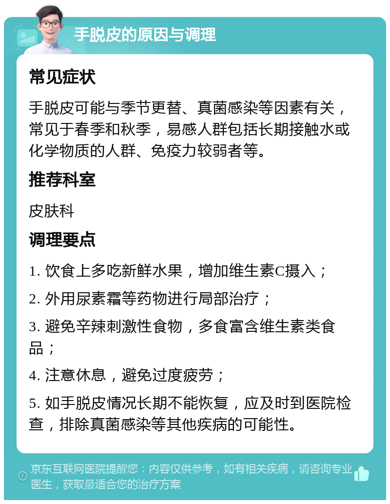 手脱皮的原因与调理 常见症状 手脱皮可能与季节更替、真菌感染等因素有关，常见于春季和秋季，易感人群包括长期接触水或化学物质的人群、免疫力较弱者等。 推荐科室 皮肤科 调理要点 1. 饮食上多吃新鲜水果，增加维生素C摄入； 2. 外用尿素霜等药物进行局部治疗； 3. 避免辛辣刺激性食物，多食富含维生素类食品； 4. 注意休息，避免过度疲劳； 5. 如手脱皮情况长期不能恢复，应及时到医院检查，排除真菌感染等其他疾病的可能性。