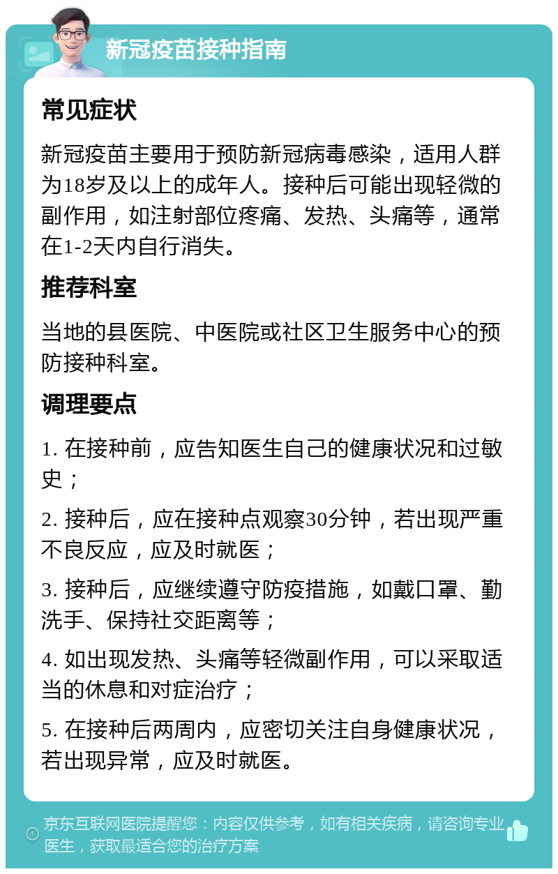 新冠疫苗接种指南 常见症状 新冠疫苗主要用于预防新冠病毒感染，适用人群为18岁及以上的成年人。接种后可能出现轻微的副作用，如注射部位疼痛、发热、头痛等，通常在1-2天内自行消失。 推荐科室 当地的县医院、中医院或社区卫生服务中心的预防接种科室。 调理要点 1. 在接种前，应告知医生自己的健康状况和过敏史； 2. 接种后，应在接种点观察30分钟，若出现严重不良反应，应及时就医； 3. 接种后，应继续遵守防疫措施，如戴口罩、勤洗手、保持社交距离等； 4. 如出现发热、头痛等轻微副作用，可以采取适当的休息和对症治疗； 5. 在接种后两周内，应密切关注自身健康状况，若出现异常，应及时就医。