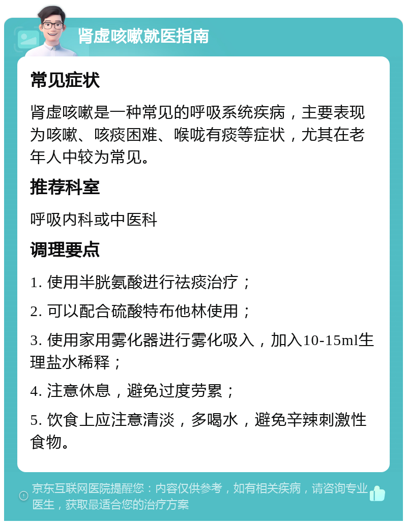 肾虚咳嗽就医指南 常见症状 肾虚咳嗽是一种常见的呼吸系统疾病，主要表现为咳嗽、咳痰困难、喉咙有痰等症状，尤其在老年人中较为常见。 推荐科室 呼吸内科或中医科 调理要点 1. 使用半胱氨酸进行祛痰治疗； 2. 可以配合硫酸特布他林使用； 3. 使用家用雾化器进行雾化吸入，加入10-15ml生理盐水稀释； 4. 注意休息，避免过度劳累； 5. 饮食上应注意清淡，多喝水，避免辛辣刺激性食物。