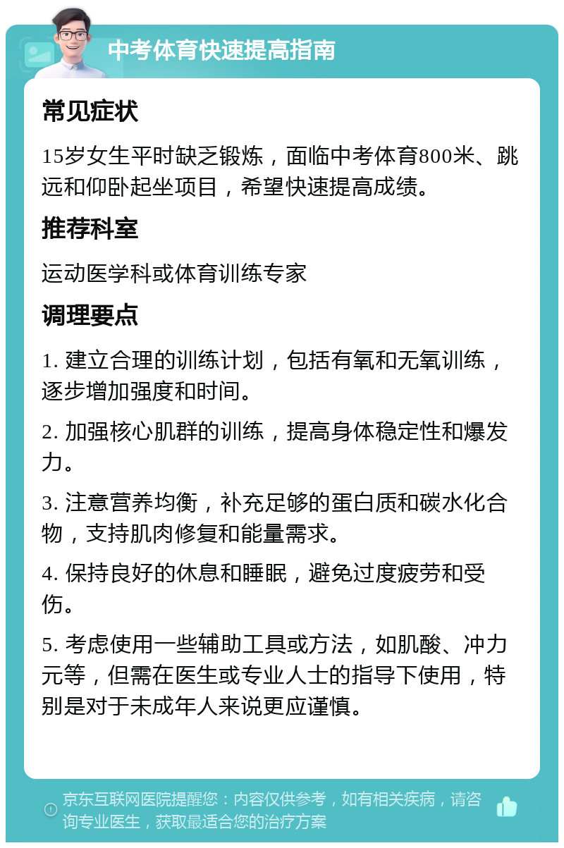 中考体育快速提高指南 常见症状 15岁女生平时缺乏锻炼，面临中考体育800米、跳远和仰卧起坐项目，希望快速提高成绩。 推荐科室 运动医学科或体育训练专家 调理要点 1. 建立合理的训练计划，包括有氧和无氧训练，逐步增加强度和时间。 2. 加强核心肌群的训练，提高身体稳定性和爆发力。 3. 注意营养均衡，补充足够的蛋白质和碳水化合物，支持肌肉修复和能量需求。 4. 保持良好的休息和睡眠，避免过度疲劳和受伤。 5. 考虑使用一些辅助工具或方法，如肌酸、冲力元等，但需在医生或专业人士的指导下使用，特别是对于未成年人来说更应谨慎。