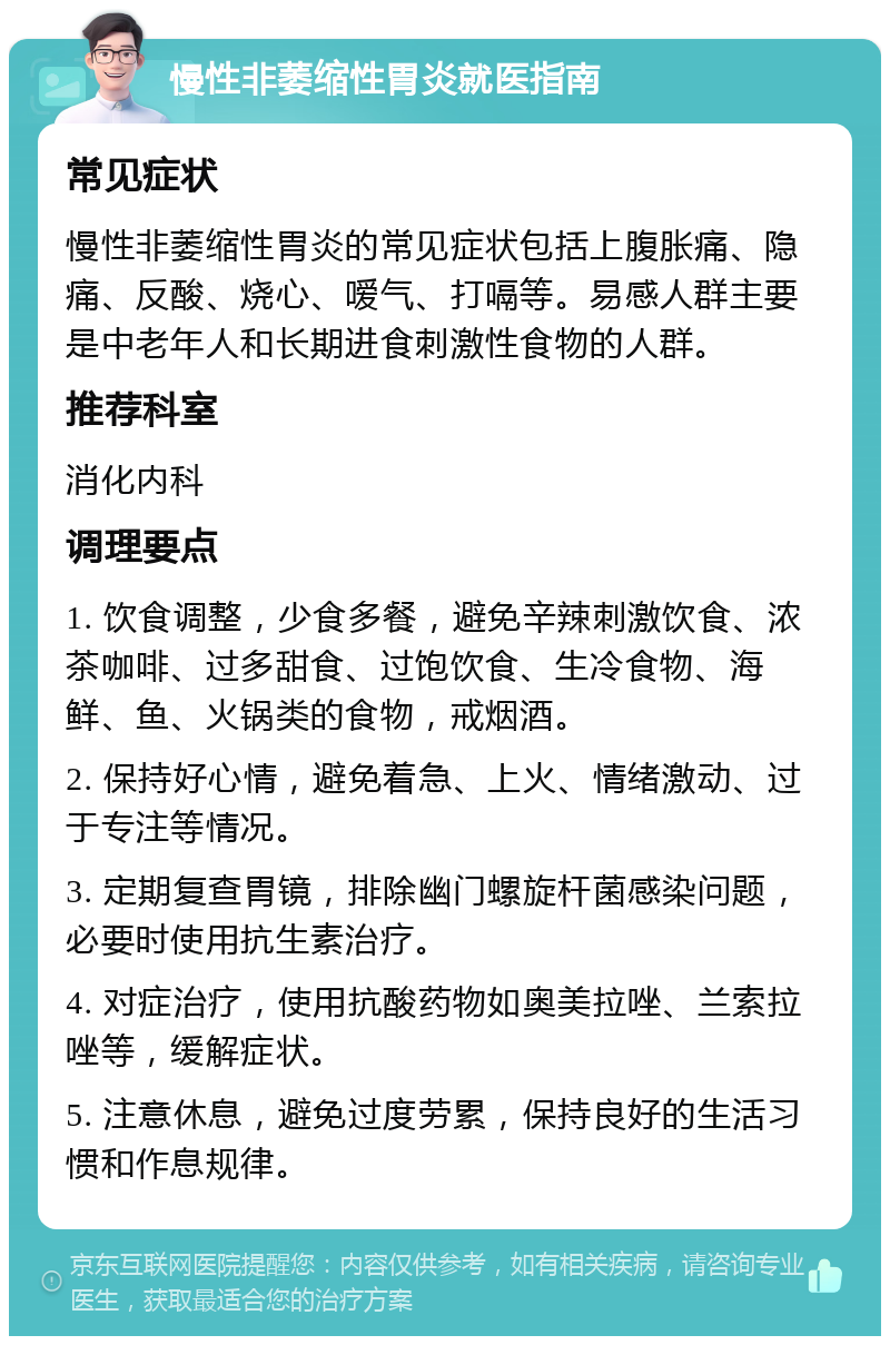 慢性非萎缩性胃炎就医指南 常见症状 慢性非萎缩性胃炎的常见症状包括上腹胀痛、隐痛、反酸、烧心、嗳气、打嗝等。易感人群主要是中老年人和长期进食刺激性食物的人群。 推荐科室 消化内科 调理要点 1. 饮食调整，少食多餐，避免辛辣刺激饮食、浓茶咖啡、过多甜食、过饱饮食、生冷食物、海鲜、鱼、火锅类的食物，戒烟酒。 2. 保持好心情，避免着急、上火、情绪激动、过于专注等情况。 3. 定期复查胃镜，排除幽门螺旋杆菌感染问题，必要时使用抗生素治疗。 4. 对症治疗，使用抗酸药物如奥美拉唑、兰索拉唑等，缓解症状。 5. 注意休息，避免过度劳累，保持良好的生活习惯和作息规律。