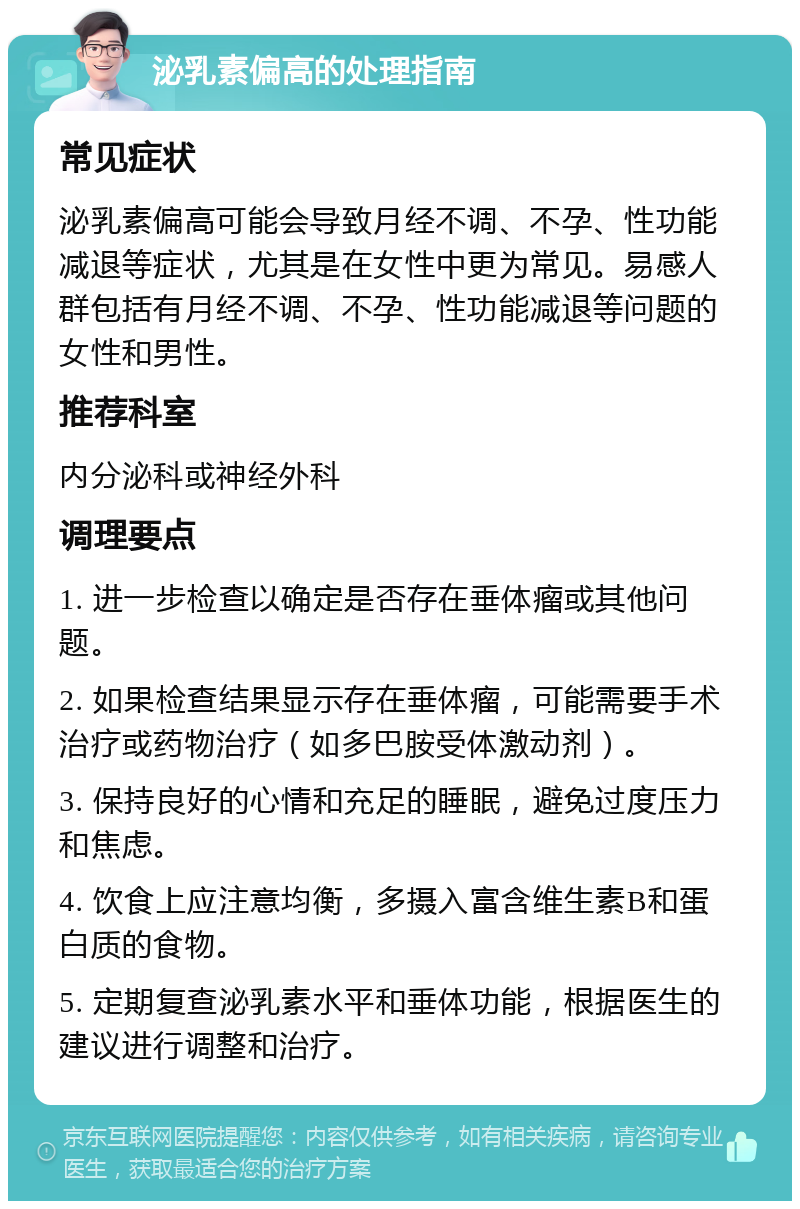 泌乳素偏高的处理指南 常见症状 泌乳素偏高可能会导致月经不调、不孕、性功能减退等症状，尤其是在女性中更为常见。易感人群包括有月经不调、不孕、性功能减退等问题的女性和男性。 推荐科室 内分泌科或神经外科 调理要点 1. 进一步检查以确定是否存在垂体瘤或其他问题。 2. 如果检查结果显示存在垂体瘤，可能需要手术治疗或药物治疗（如多巴胺受体激动剂）。 3. 保持良好的心情和充足的睡眠，避免过度压力和焦虑。 4. 饮食上应注意均衡，多摄入富含维生素B和蛋白质的食物。 5. 定期复查泌乳素水平和垂体功能，根据医生的建议进行调整和治疗。