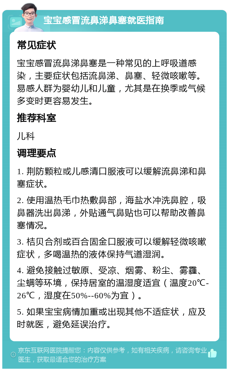 宝宝感冒流鼻涕鼻塞就医指南 常见症状 宝宝感冒流鼻涕鼻塞是一种常见的上呼吸道感染，主要症状包括流鼻涕、鼻塞、轻微咳嗽等。易感人群为婴幼儿和儿童，尤其是在换季或气候多变时更容易发生。 推荐科室 儿科 调理要点 1. 荆防颗粒或儿感清口服液可以缓解流鼻涕和鼻塞症状。 2. 使用温热毛巾热敷鼻部，海盐水冲洗鼻腔，吸鼻器洗出鼻涕，外贴通气鼻贴也可以帮助改善鼻塞情况。 3. 桔贝合剂或百合固金口服液可以缓解轻微咳嗽症状，多喝温热的液体保持气道湿润。 4. 避免接触过敏原、受凉、烟雾、粉尘、雾霾、尘螨等环境，保持居室的温湿度适宜（温度20℃-26℃，湿度在50%--60%为宜）。 5. 如果宝宝病情加重或出现其他不适症状，应及时就医，避免延误治疗。