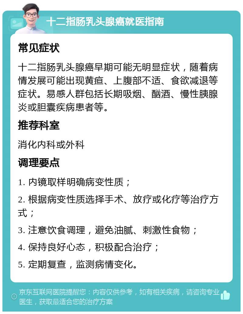 十二指肠乳头腺癌就医指南 常见症状 十二指肠乳头腺癌早期可能无明显症状，随着病情发展可能出现黄疸、上腹部不适、食欲减退等症状。易感人群包括长期吸烟、酗酒、慢性胰腺炎或胆囊疾病患者等。 推荐科室 消化内科或外科 调理要点 1. 内镜取样明确病变性质； 2. 根据病变性质选择手术、放疗或化疗等治疗方式； 3. 注意饮食调理，避免油腻、刺激性食物； 4. 保持良好心态，积极配合治疗； 5. 定期复查，监测病情变化。