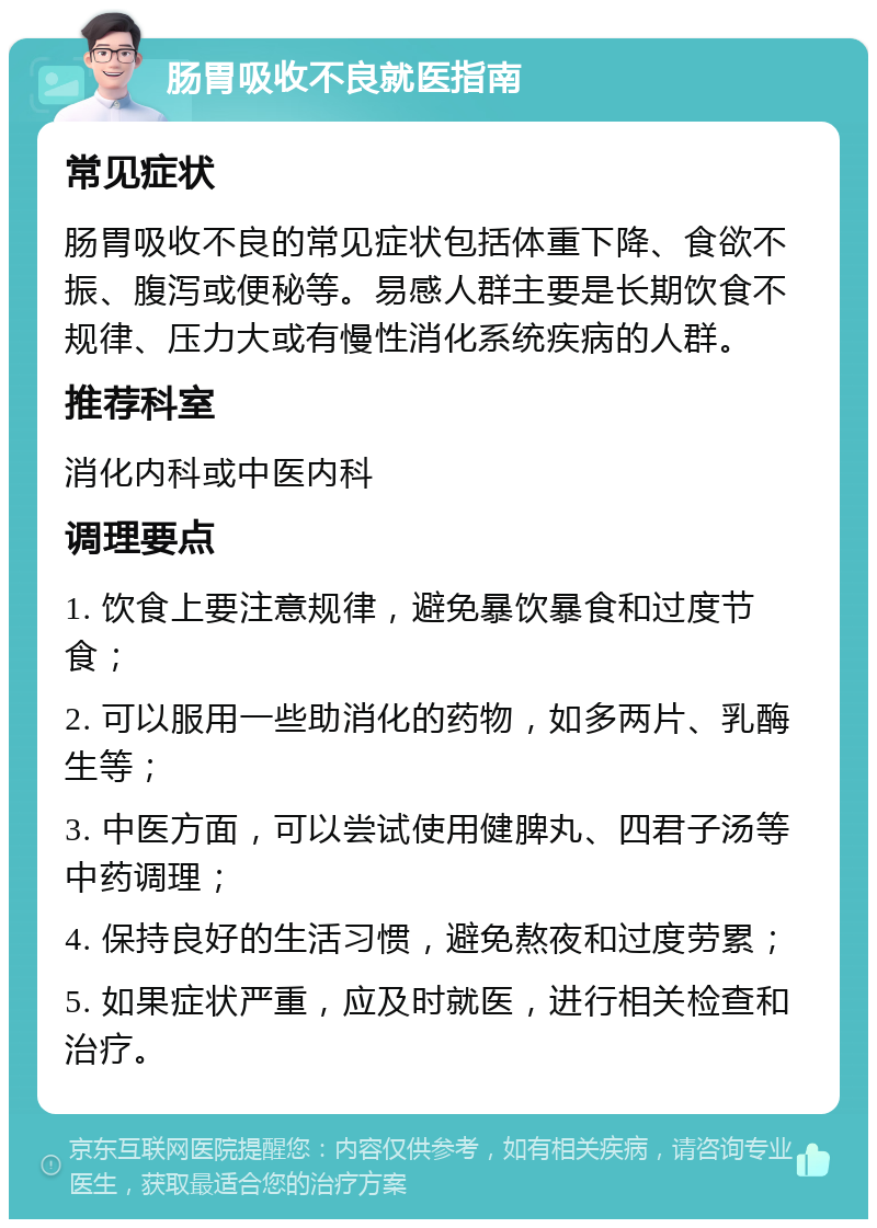 肠胃吸收不良就医指南 常见症状 肠胃吸收不良的常见症状包括体重下降、食欲不振、腹泻或便秘等。易感人群主要是长期饮食不规律、压力大或有慢性消化系统疾病的人群。 推荐科室 消化内科或中医内科 调理要点 1. 饮食上要注意规律，避免暴饮暴食和过度节食； 2. 可以服用一些助消化的药物，如多两片、乳酶生等； 3. 中医方面，可以尝试使用健脾丸、四君子汤等中药调理； 4. 保持良好的生活习惯，避免熬夜和过度劳累； 5. 如果症状严重，应及时就医，进行相关检查和治疗。