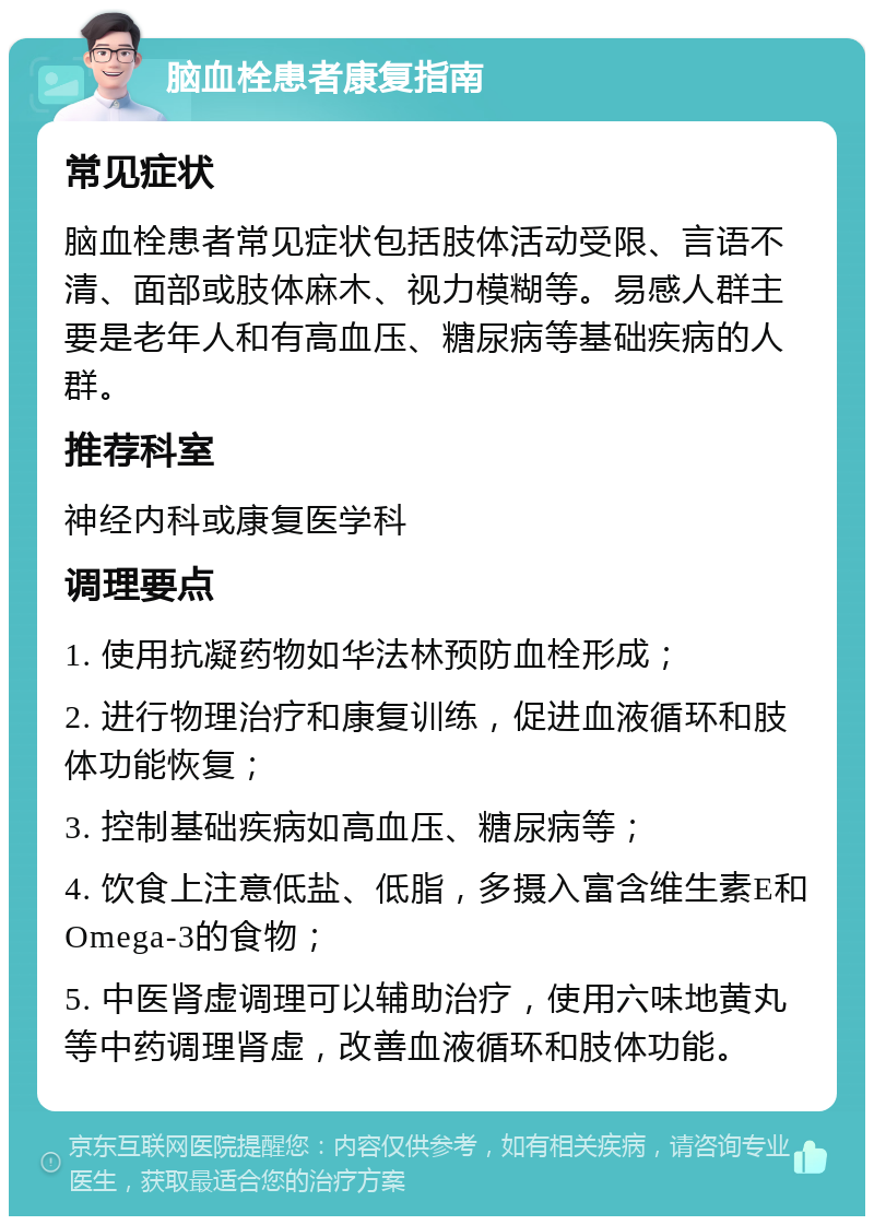 脑血栓患者康复指南 常见症状 脑血栓患者常见症状包括肢体活动受限、言语不清、面部或肢体麻木、视力模糊等。易感人群主要是老年人和有高血压、糖尿病等基础疾病的人群。 推荐科室 神经内科或康复医学科 调理要点 1. 使用抗凝药物如华法林预防血栓形成； 2. 进行物理治疗和康复训练，促进血液循环和肢体功能恢复； 3. 控制基础疾病如高血压、糖尿病等； 4. 饮食上注意低盐、低脂，多摄入富含维生素E和Omega-3的食物； 5. 中医肾虚调理可以辅助治疗，使用六味地黄丸等中药调理肾虚，改善血液循环和肢体功能。