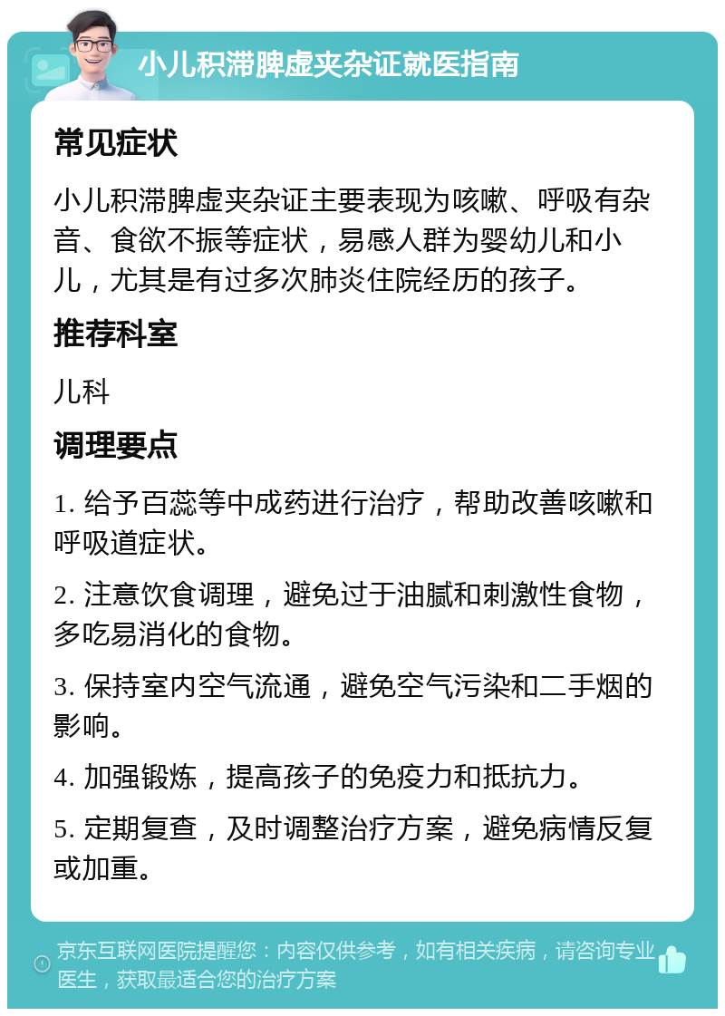 小儿积滞脾虚夹杂证就医指南 常见症状 小儿积滞脾虚夹杂证主要表现为咳嗽、呼吸有杂音、食欲不振等症状，易感人群为婴幼儿和小儿，尤其是有过多次肺炎住院经历的孩子。 推荐科室 儿科 调理要点 1. 给予百蕊等中成药进行治疗，帮助改善咳嗽和呼吸道症状。 2. 注意饮食调理，避免过于油腻和刺激性食物，多吃易消化的食物。 3. 保持室内空气流通，避免空气污染和二手烟的影响。 4. 加强锻炼，提高孩子的免疫力和抵抗力。 5. 定期复查，及时调整治疗方案，避免病情反复或加重。