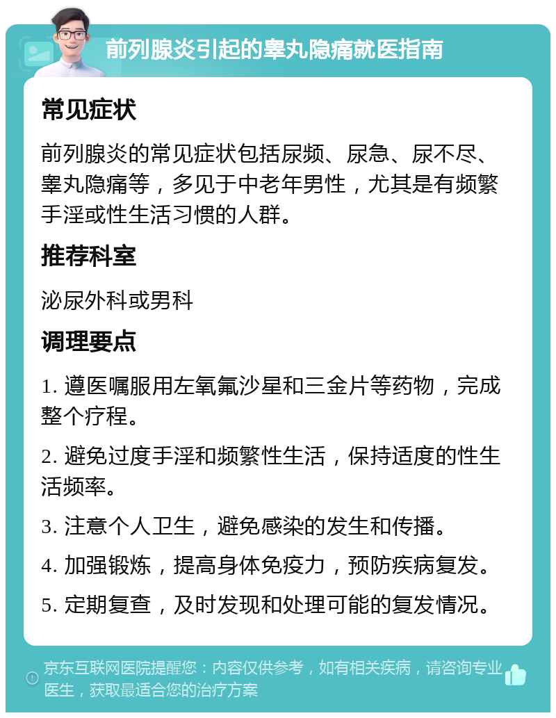 前列腺炎引起的睾丸隐痛就医指南 常见症状 前列腺炎的常见症状包括尿频、尿急、尿不尽、睾丸隐痛等，多见于中老年男性，尤其是有频繁手淫或性生活习惯的人群。 推荐科室 泌尿外科或男科 调理要点 1. 遵医嘱服用左氧氟沙星和三金片等药物，完成整个疗程。 2. 避免过度手淫和频繁性生活，保持适度的性生活频率。 3. 注意个人卫生，避免感染的发生和传播。 4. 加强锻炼，提高身体免疫力，预防疾病复发。 5. 定期复查，及时发现和处理可能的复发情况。