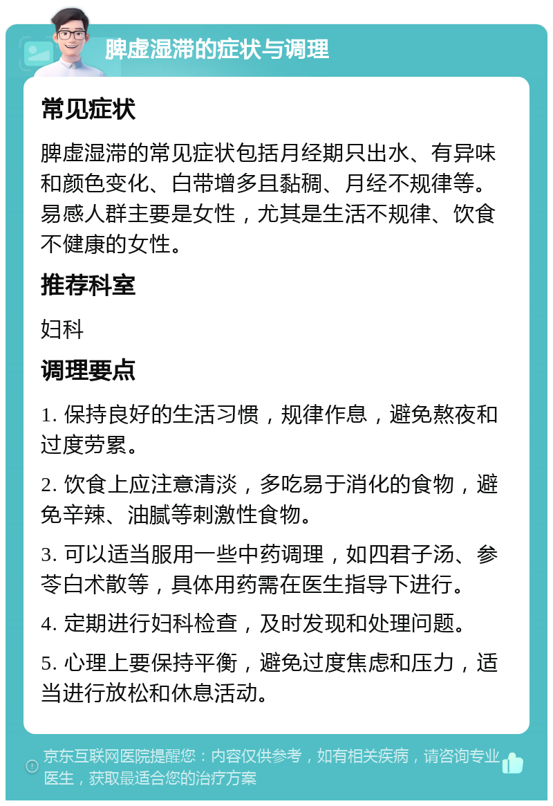 脾虚湿滞的症状与调理 常见症状 脾虚湿滞的常见症状包括月经期只出水、有异味和颜色变化、白带增多且黏稠、月经不规律等。易感人群主要是女性，尤其是生活不规律、饮食不健康的女性。 推荐科室 妇科 调理要点 1. 保持良好的生活习惯，规律作息，避免熬夜和过度劳累。 2. 饮食上应注意清淡，多吃易于消化的食物，避免辛辣、油腻等刺激性食物。 3. 可以适当服用一些中药调理，如四君子汤、参苓白术散等，具体用药需在医生指导下进行。 4. 定期进行妇科检查，及时发现和处理问题。 5. 心理上要保持平衡，避免过度焦虑和压力，适当进行放松和休息活动。