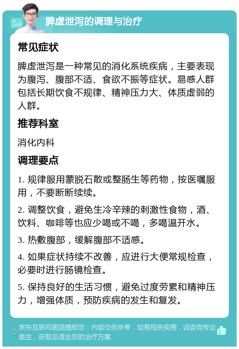 脾虚泄泻的调理与治疗 常见症状 脾虚泄泻是一种常见的消化系统疾病，主要表现为腹泻、腹部不适、食欲不振等症状。易感人群包括长期饮食不规律、精神压力大、体质虚弱的人群。 推荐科室 消化内科 调理要点 1. 规律服用蒙脱石散或整肠生等药物，按医嘱服用，不要断断续续。 2. 调整饮食，避免生冷辛辣的刺激性食物，酒、饮料、咖啡等也应少喝或不喝，多喝温开水。 3. 热敷腹部，缓解腹部不适感。 4. 如果症状持续不改善，应进行大便常规检查，必要时进行肠镜检查。 5. 保持良好的生活习惯，避免过度劳累和精神压力，增强体质，预防疾病的发生和复发。