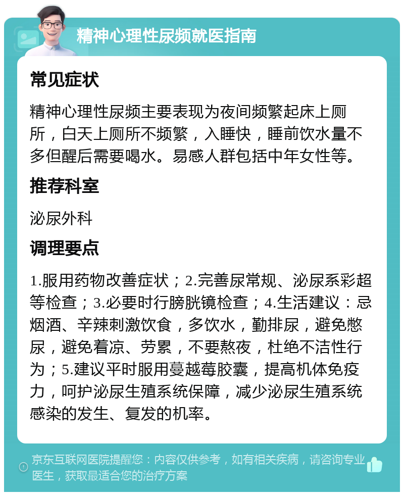 精神心理性尿频就医指南 常见症状 精神心理性尿频主要表现为夜间频繁起床上厕所，白天上厕所不频繁，入睡快，睡前饮水量不多但醒后需要喝水。易感人群包括中年女性等。 推荐科室 泌尿外科 调理要点 1.服用药物改善症状；2.完善尿常规、泌尿系彩超等检查；3.必要时行膀胱镜检查；4.生活建议：忌烟酒、辛辣刺激饮食，多饮水，勤排尿，避免憋尿，避免着凉、劳累，不要熬夜，杜绝不洁性行为；5.建议平时服用蔓越莓胶囊，提高机体免疫力，呵护泌尿生殖系统保障，减少泌尿生殖系统感染的发生、复发的机率。